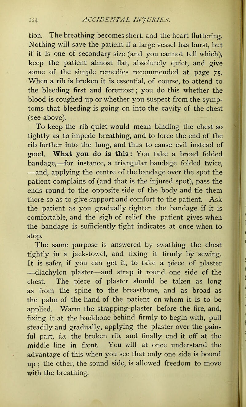 tion. The breathing becomes short, and the heart fluttering. Nothing will save the patient if a large vessel has burst, but if it is one of secondary size (and you cannot tell which), keep the patient almost flat, absolutely quiet, and give some of the simple remedies recommended at page 75. When a rib is broken it is essential, of course, to attend to the bleeding first and foremost; you do this whether the blood is coughed up or whether you suspect from the symp- toms that bleeding is going on into the cavity of the chest (see above). To keep the rib quiet would mean binding the chest so tightly as to impede breathing, and to force the end of the rib further into the lung, and thus to cause evil instead of good. What you do is this: You take a broad folded bandage,—for instance, a triangular bandage folded twice, —and, applying the centre of the bandage over the spot the patient complains of (and that is the injured spot), pass the ends round to the opposite side of the body and tie them there so as to give support and comfort to the patient. Ask the patient as you gradually tighten the bandage if it is comfortable, and the sigh of relief the patient gives when the bandage is sufficiently tight indicates at once when to stop. The same purpose is answered by swathing the chest tightly in a jack-towel, and fixing it firmly by sewing. It is safer, if you can get it, to take a piece of plaster —diachylon plaster—and strap it round one side of the chest. The piece of plaster should be taken as long as from the spine to the breastbone, and as broad as the palm of the hand of the patient on whom it is to be applied. Warm the strapping-plaster before the fire, and, fixing it at the backbone behind firmly to begin with, pull steadily and gradually, applying the plaster over the pain- ful part, i.e. the broken rib, and finally end it off at the middle line in front. You will at once understand the advantage of this when you see that only one side is bound up ; the other, the sound side, is allowed freedom to move with the breathing.