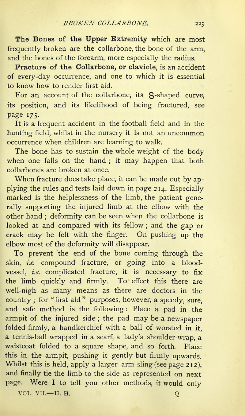 BROKEN COLLARBONE. The Bones of the Upper Extremity which are most frequently broken are the collarbone, the bone of the arm, and the bones of the forearm, more especially the radius. Fracture of the Collarbone, or clavicle, is an accident of every-day occurrence, and one to which it is essential to know how to render first aid. For an account of the collarbone, its S-shaped curve, its position, and its likelihood of being fractured, see page 175. It is a frequent accident in the football field and in the hunting field, whilst in the nursery it is not an uncommon occurrence when children are learning to walk. The bone has to sustain the whole weight of the body when one falls on the hand ; it may happen that both collarbones are broken at once. When fracture does take place, it can be made out by ap- plying the rules a,nd tests laid down in page 214. Especially marked is the helplessness of the limb, the patient gene- rally supporting the injured limb at the elbow with the other hand ; deformity can be seen when the collarbone is looked at and compared with its fellow; and the gap or crack may be felt with the finger. On pushing up the elbow most of the deformity will disappear. To prevent the end of the bone coming through the skin, i.e. compound fracture, or going into a blood- vessel, i.e. complicated fracture, it is necessary to fix the limb quickly and firmly. To' effect this there are well-nigh as many means as there are doctors in the country ; for “ first aid ” purposes, however, a speedy, sure, and safe method is the following: Place a pad in the armpit of the injured side ; the pad may be a newspaper folded firmly, a handkerchief with a ball of worsted in it, a tennis-ball wrapped in a scarf, a lady’s shoulder-wrap, a waistcoat folded to a square shape, and so forth. Place this in the armpit, pushing it gently but firmly upwards. Whilst this is held, apply a larger arm sling (see page 212), and finally tie the limb to the side as represented on next page. Were I to tell you other methods, it would only VOL. VIL—H. H. Q