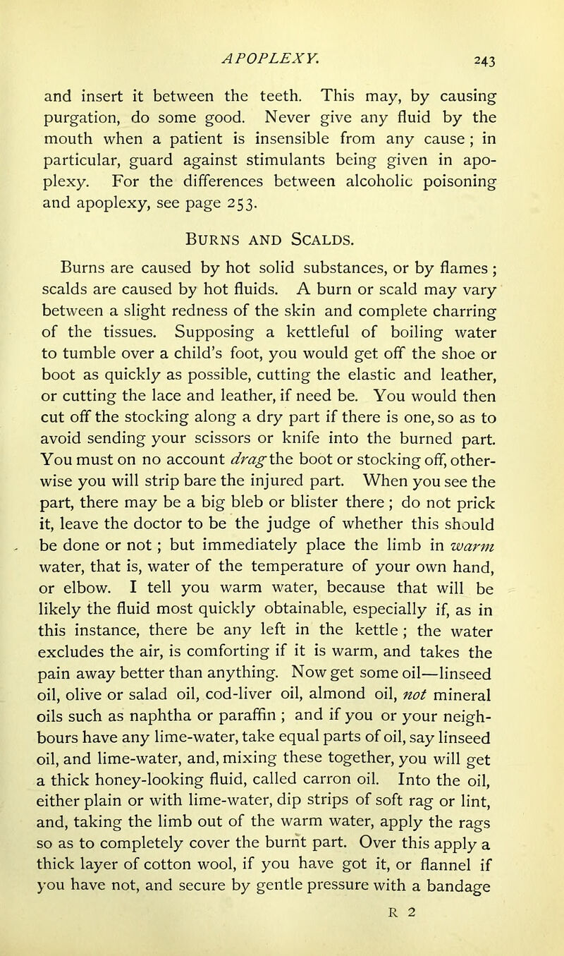 APOPLEXY. and insert it between the teeth. This may, by causing purgation, do some good. Never give any fluid by the mouth when a patient is insensible from any cause; in particular, guard against stimulants being given in apo- plexy. For the differences between alcoholic poisoning and apoplexy, see page 253. Burns and Scalds. Burns are caused by hot solid substances, or by flames ; scalds are caused by hot fluids. A burn or scald may vary between a slight redness of the skin and complete charring of the tissues. Supposing a kettleful of boiling water to tumble over a child’s foot, you would get off the shoe or boot as quickly as possible, cutting the elastic and leather, or cutting the lace and leather, if need be. You would then cut off the stocking along a dry part if there is one, so as to avoid sending your scissors or knife into the burned part. You must on no account drag’&i^ boot or stocking off, other- wise you will strip bare the injured part. When you see the part, there may be a big bleb or blister there; do not prick it, leave the doctor to be the judge of whether this should be done or not; but immediately place the limb in warm water, that is, water of the temperature of your own hand, or elbow. I tell you warm water, because that will be likely the fluid most quickly obtainable, especially if, as in this instance, there be any left in the kettle; the water excludes the air, is comforting if it is warm, and takes the pain away better than anything. Now get some oil—linseed oil, olive or salad oil, cod-liver oil, almond oil, not mineral oils such as naphtha or paraffin ; and if you or your neigh- bours have any lime-water, take equal parts of oil, say linseed oil, and lime-water, and, mixing these together, you will get a thick honey-looking fluid, called carron oil. Into the oil, either plain or with lime-water, dip strips of soft rag or lint, and, taking the limb out of the warm water, apply the rags so as to completely cover the burnt part. Over this apply a thick layer of cotton wool, if you have got it, or flannel if you have not, and secure by gentle pressure with a bandage R 2