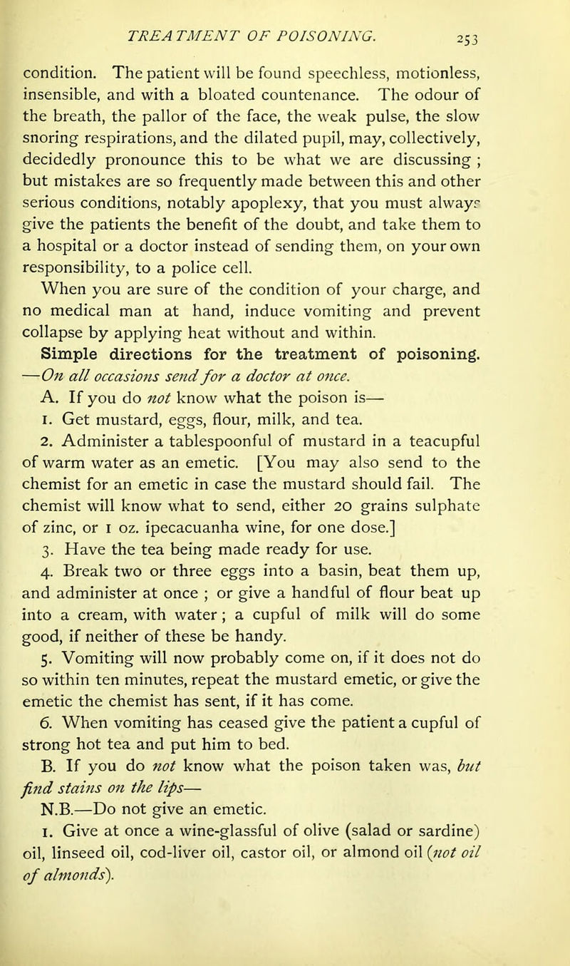 TREA TMENT OF POISONING. condition. The patient will be found speechless, motionless, insensible, and with a bloated countenance. The odour of the breath, the pallor of the face, the weak pulse, the slow snoring respirations, and the dilated pupil, may, collectively, decidedly pronounce this to be what we are discussing ; but mistakes are so frequently made between this and other serious conditions, notably apoplexy, that you must always give the patients the benefit of the doubt, and take them to a hospital or a doctor instead of sending them, on your own responsibility, to a police cell. When you are sure of the condition of your charge, and no medical man at hand, induce vomiting and prevent collapse by applying heat without and within. Simple directions for the treatment of poisoning. —On all occasions send for a doctor at once. A. If you do not know what the poison is— 1. Get mustard, eggs, flour, milk, and tea. 2. Administer a tablespoonful of mustard in a teacupful of warm water as an emetic. [You may also send to the chemist for an emetic in case the mustard should fail. The chemist will know what to send, either 20 grains sulphate of zinc, or i oz. ipecacuanha wine, for one dose.] 3. Have the tea being made ready for use. 4. Break two or three eggs into a basin, beat them up, and administer at once ; or give a handful of flour beat up into a cream, with water; a cupful of milk will do some good, if neither of these be handy. 5. Vomiting will now probably come on, if it does not do so within ten minutes, repeat the mustard emetic, or give the emetic the chemist has sent, if it has come. 6. When vomiting has ceased give the patient a cupful of strong hot tea and put him to bed. B. If you do not know what the poison taken was, but fi7id stains on the lips— N.B.—Do not give an emetic. I. Give at once a wine-glassful of olive (salad or sardine) oil, linseed oil, cod-liver oil, castor oil, or almond oil {iiot oil of almonds').