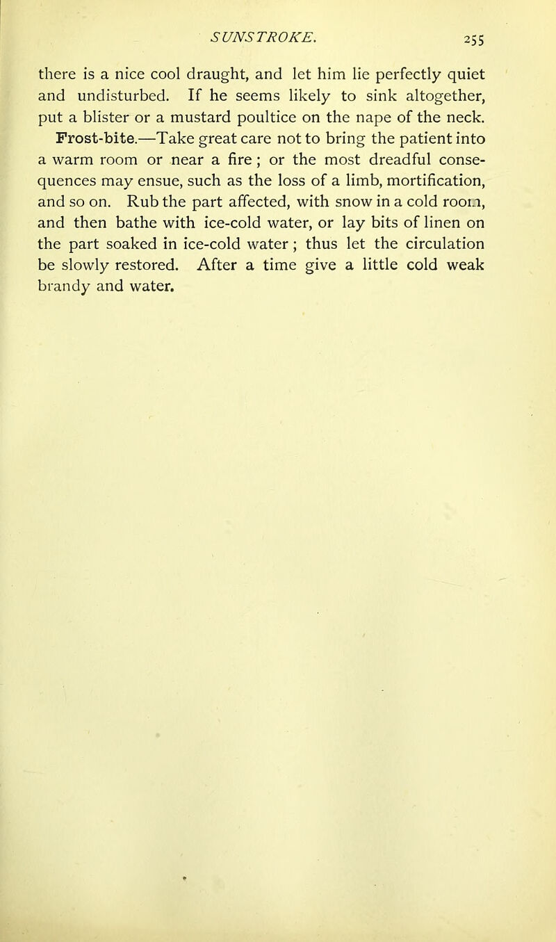 SUNSTROKE. there is a nice cool draught, and let him lie perfectly quiet and undisturbed. If he seems likely to sink altogether, put a blister or a mustard poultice on the nape of the neck. Frost-bite.—Take great care not to bring the patient into a warm room or near a fire; or the most dreadful conse- quences may ensue, such as the loss of a limb, mortification, and so on. Rub the part affected, with snow in a cold room, and then bathe with ice-cold water, or lay bits of linen on the part soaked in ice-cold water; thus let the circulation be slowly restored. After a time give a little cold weak brandy and water.