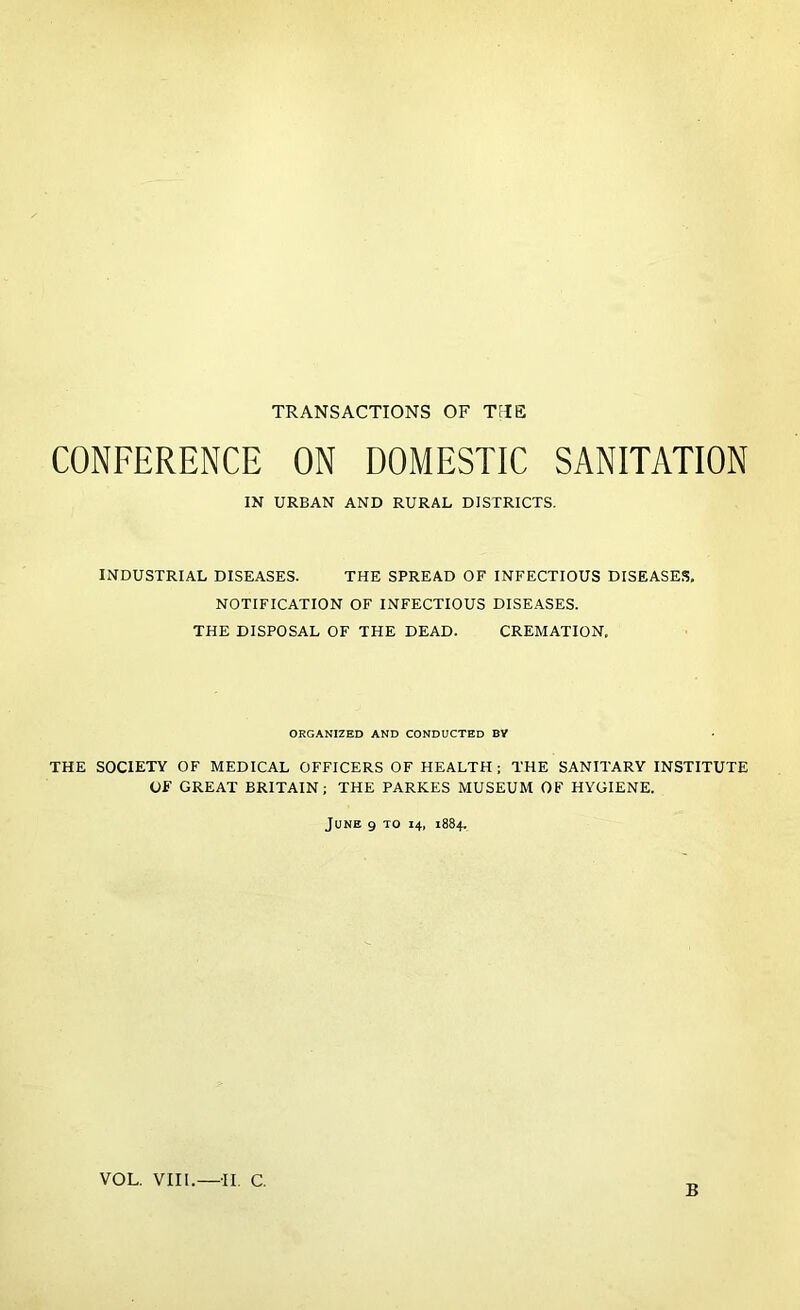 TRANSACTIONS OF TFIE CONFERENCE ON DOMESTIC SANITATION IN URBAN AND RURAL DISTRICTS. INDUSTRIAL DISEASES. THE SPREAD OF INFECTIOUS DISEASES, NOTIFICATION OF INFECTIOUS DISEASES. THE DISPOSAL OF THE DEAD. CREMATION, ORGANIZED AND CONDUCTED BY THE SOCIETY OF MEDICAL OFFICERS OF HEALTH ; THE SANITARY INSTITUTE OF GREAT BRITAIN; THE PARKES MUSEUM OF HYGIENE. June 9 to 14, 1884. VOL. VIII.—II. C. B