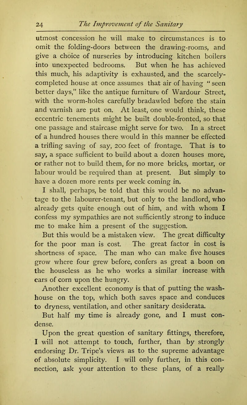 utmost concession he will make to circumstances is to omit the folding-doors between the drawing-rooms, and give a choice of nurseries by introducing kitchen boilers into unexpected bedrooms. But when he has achieved this much, his adaptivity is exhausted, and the scarcely- completed house at once assumes that air of having “ seen better days,” like the antique furniture of Wardour Street, with the worm-holes carefully bradawled before the stain and varnish are put on. At least, one would think, these eccentric tenements might be built double-fronted, so that one passage and staircase might serve for two. In a street of a hundred houses there would in this manner be effected a trifling saving of say, 200 feet of frontage. That is to say, a space sufficient to build about a dozen houses more, or rather not to build them, for no more bricks, mortar, or labour would be required than at present. But simply to have a dozen more rents per week coming in. I shall, perhaps, be told that this would be no advan- tage to the labourer-tenant, but only to the landlord, who already gets quite enough out of him, and with whom I confess my sympathies are not sufficiently strong to induce me to make him a present of the suggestion. But this would be a mistaken view. The great difficulty for the poor man is cost. The great factor in cost is shortness of space. The man who can make five houses grow where four grew before, confers as great a boon on the houseless as he who works a similar increase with ears of corn upon the hungry. Another excellent economy is that of putting the wash- house on the top, which both saves space and conduces to dryness, ventilation, and other sanitary desiderata. But half my time is already gone, and I must con- dense. Upon the great question of sanitary fittings, therefore, I will not attempt to touch, further, than by strongly endorsing Dr. Tripe’s views as to the supreme advantage of absolute simplicity. I will only further, in this con- nection, ask your attention to these plans, of a really