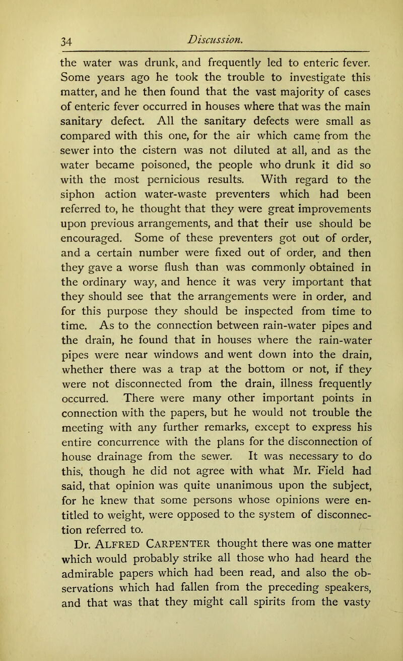 the water was drunk, and frequently led to enteric fever. Some years ago he took the trouble to investigate this matter, and he then found that the vast majority of cases of enteric fever occurred in houses where that was the main sanitary defect. All the sanitary defects were small as compared with this one, for the air which came from the sewer into the cistern was not diluted at all, and as the water became poisoned, the people who drunk it did so with the most pernicious results. With regard to the siphon action water-waste preventers which had been referred to, he thought that they were great improvements upon previous arrangements, and that their use should be encouraged. Some of these preventers got out of order, and a certain number were fixed out of order, and then they gave a worse flush than was commonly obtained in the ordinary way, and hence it was very important that they should see that the arrangements were in order, and for this purpose they should be inspected from time to time. As to the connection between rain-water pipes and the drain, he found that in houses where the rain-water pipes were near windows and went down into the drain, whether there was a trap at the bottom or not, if they were not disconnected from the drain, illness frequently occurred. There were many other important points in connection with the papers, but he would not trouble the meeting with any further remarks, except to express his entire concurrence with the plans for the disconnection of house drainage from the sewer. It was necessary to do this, though he did not agree with what Mr. Field had said, that opinion was quite unanimous upon the subject, for he knew that some persons whose opinions were en- titled to weight, were opposed to the system of disconnec- tion referred to. Dr. Alfred Carpenter thought there was one matter which would probably strike all those who had heard the admirable papers which had been read, and also the ob- servations which had fallen from the preceding speakers, and that was that they might call spirits from the vasty