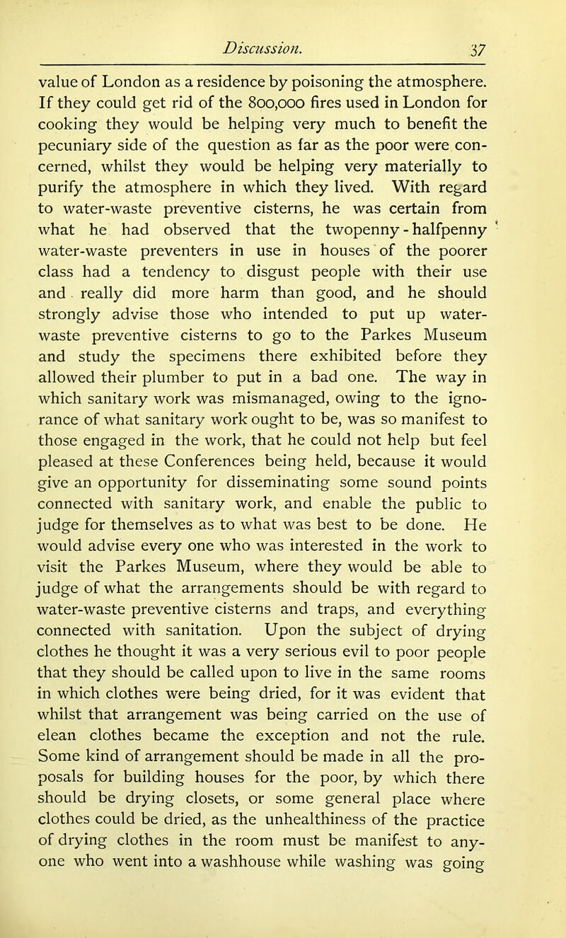 value of London as a residence by poisoning the atmosphere. If they could get rid of the 800,000 fires used in London for cooking they would be helping very much to benefit the pecuniary side of the question as far as the poor were con- cerned, whilst they would be helping very materially to purify the atmosphere in which they lived. With regard to water-waste preventive cisterns, he was certain from what he had observed that the twopenny-halfpenny * water-waste preventers in use in houses of the poorer class had a tendency to disgust people with their use and really did more harm than good, and he should strongly advise those who intended to put up water- waste preventive cisterns to go to the Parkes Museum and study the specimens there exhibited before they allowed their plumber to put in a bad one. The way in which sanitary work was mismanaged, owing to the igno- rance of what sanitary work ought to be, was so manifest to those engaged in the work, that he could not help but feel pleased at these Conferences being held, because it would give an opportunity for disseminating some sound points connected with sanitary work, and enable the public to judge for themselves as to what was best to be done. He would advise every one who was interested in the work to visit the Parkes Museum, where they would be able to judge of what the arrangements should be with regard to water-waste preventive cisterns and traps, and everything connected with sanitation. Upon the subject of drying clothes he thought it was a very serious evil to poor people that they should be called upon to live in the same rooms in which clothes were being dried, for it was evident that whilst that arrangement was being carried on the use of elean clothes became the exception and not the rule. Some kind of arrangement should be made in all the pro- posals for building houses for the poor, by which there should be drying closets, or some general place where clothes could be dried, as the unhealthiness of the practice of drying clothes in the room must be manifest to any- one who went into a washhouse while washing was going