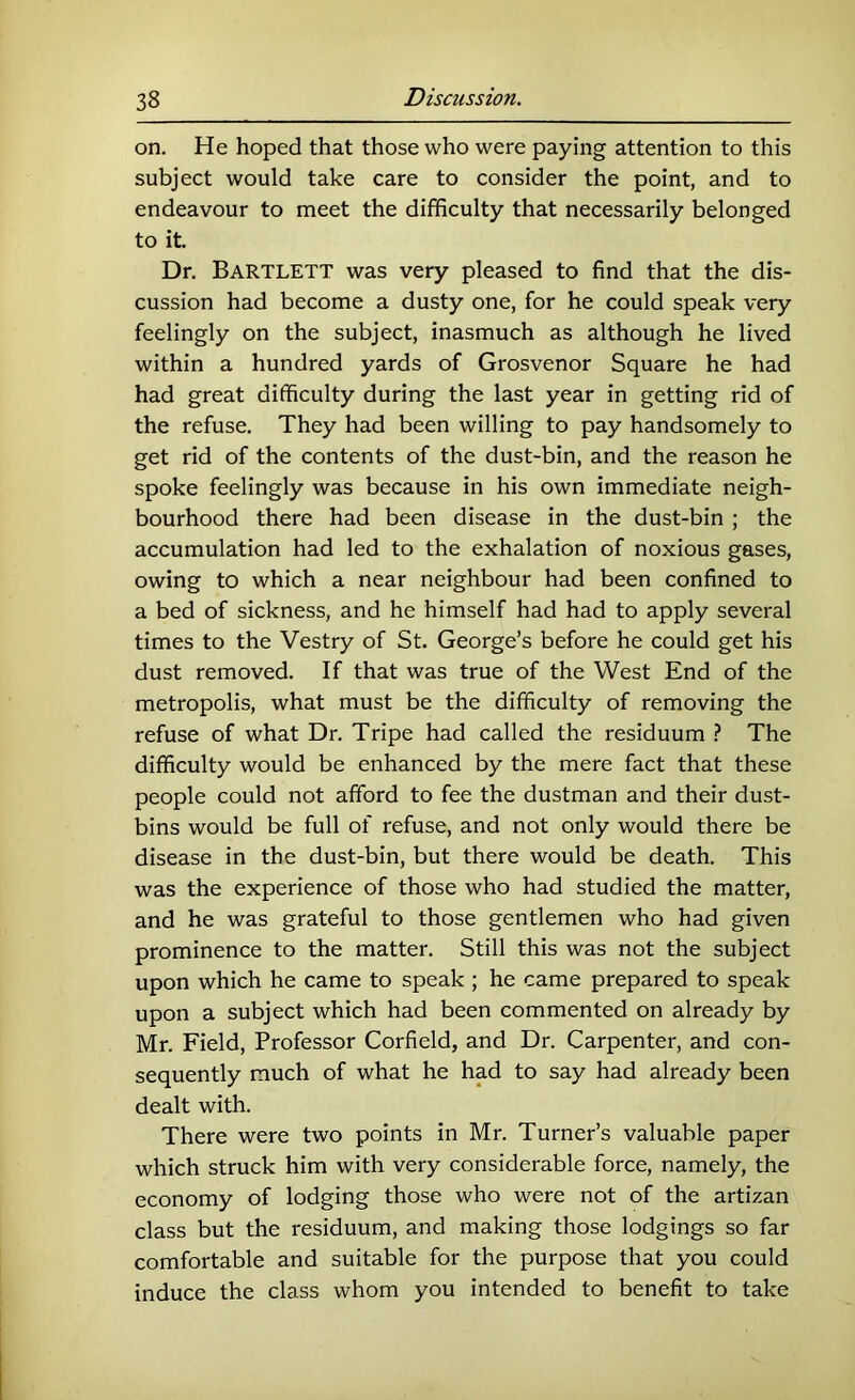 on. He hoped that those who were paying attention to this subject would take care to consider the point, and to endeavour to meet the difficulty that necessarily belonged to it. Dr. Bartlett was very pleased to find that the dis- cussion had become a dusty one, for he could speak very feelingly on the subject, inasmuch as although he lived within a hundred yards of Grosvenor Square he had had great difficulty during the last year in getting rid of the refuse. They had been willing to pay handsomely to get rid of the contents of the dust-bin, and the reason he spoke feelingly was because in his own immediate neigh- bourhood there had been disease in the dust-bin ; the accumulation had led to the exhalation of noxious gases, owing to which a near neighbour had been confined to a bed of sickness, and he himself had had to apply several times to the Vestry of St. George’s before he could get his dust removed. If that was true of the West End of the metropolis, what must be the difficulty of removing the refuse of what Dr. Tripe had called the residuum The difficulty would be enhanced by the mere fact that these people could not afford to fee the dustman and their dust- bins would be full of refuse, and not only would there be disease in the dust-bin, but there would be death. This was the experience of those who had studied the matter, and he was grateful to those gentlemen who had given prominence to the matter. Still this was not the subject upon which he came to speak ; he came prepared to speak upon a subject which had been commented on already by Mr. Field, Professor Corfield, and Dr. Carpenter, and con- sequently much of what he had to say had already been dealt with. There were two points in Mr. Turner’s valuable paper which struck him with very considerable force, namely, the economy of lodging those who were not of the artizan class but the residuum, and making those lodgings so far comfortable and suitable for the purpose that you could induce the class whom you intended to benefit to take