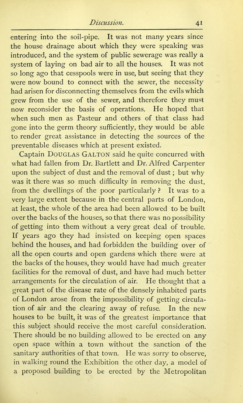 entering into the soil-pipe. It was not many years since the house drainage about which they were speaking was introduced, and the system of public sewerage was really a system of laying on bad air to all the houses. It was not so long ago that cesspools were in use, but seeing that they were now bound to connect with the sewer, the necessity- had arisen for disconnecting themselves from the evils which grew from the use of the sewer, and therefore they must now reconsider the basis of operations. He hoped that when such men as Pasteur and others of that class had gone into the germ theory sufficiently, they would be able to render great assistance in detecting the sources of the preventable diseases which at present existed. Captain Douglas Gallon said he quite concurred with what had fallen from Dr. Bartlett and Dr. Alfred Carpenter upon the subject of dust and the removal of dust; but why was it there was so much difficulty in removing the dust, from the dwellings of the poor particularly ? It was to a very large extent because in the central parts of London, at least, the whole of the area had been allowed to be built over the backs of the houses, so that there was no possibility of getting into them without a very great deal of trouble. If years ago they had insisted on keeping open spaces behind the houses, and had forbidden the building over of all the open courts and open gardens which there were at the backs of the houses, they would have had much greater I'acilities for the removal of dust, and have had much better arrangements for the circulation of air. He thought that a great part of the disease rate of the densely inhabited parts of London arose from the impossibility of getting circula- tion of air and the clearing away of refuse. In the new houses to be built, it was of the greatest importance that this subject should receive the most careful consideration. There should be no building allowed to be erected on any open space within a town without the sanction of the sanitary authorities of that town. He was sorry to observe, in walking round the Exhibition the other day, a model of a proposed building to be erected by the Metropolitan