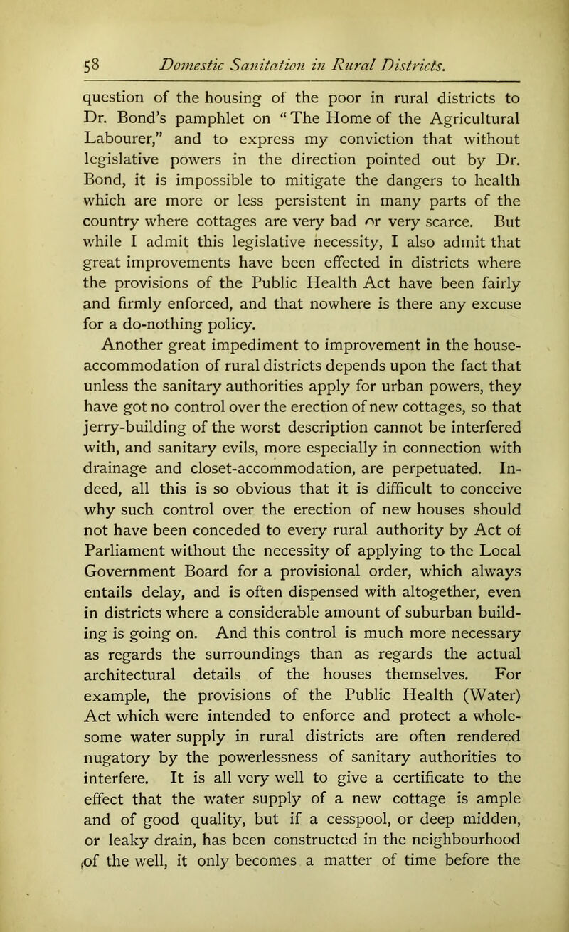 question of the housing of the poor in rural districts to Dr. Bond’s pamphlet on “ The Home of the Agricultural Labourer,” and to express my conviction that without legislative powers in the direction pointed out by Dr. Bond, it is impossible to mitigate the dangers to health which are more or less persistent in many parts of the country where cottages are very bad or very scarce. But while I admit this legislative necessity, I also admit that great improvements have been effected in districts where the provisions of the Public Health Act have been fairly and firmly enforced, and that nowhere is there any excuse for a do-nothing policy. Another great impediment to improvement in the house- accommodation of rural districts depends upon the fact that unless the sanitary authorities apply for urban powers, they have got no control over the erection of new cottages, so that jerry-building of the worst description cannot be interfered with, and sanitary evils, more especially in connection with drainage and closet-accommodation, are perpetuated. In- deed, all this is so obvious that it is difficult to conceive why such control over the erection of new houses should not have been conceded to every rural authority by Act of Parliament without the necessity of applying to the Local Government Board for a provisional order, which always entails delay, and is often dispensed with altogether, even in districts where a considerable amount of suburban build- ing is going on. And this control is much more necessary as regards the surroundings than as regards the actual architectural details of the houses themselves. For example, the provisions of the Public Health (Water) Act which were intended to enforce and protect a whole- some water supply in rural districts are often rendered nugatory by the powerlessness of sanitary authorities to interfere. It is all very well to give a certificate to the effect that the water supply of a new cottage is ample and of good quality, but if a cesspool, or deep midden, or leaky drain, has been constructed in the neighbourhood ,of the well, it only becomes a matter of time before the