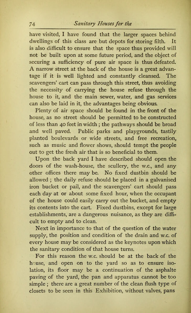 have visited, I have found that the larger spaces behind dwellings of this class are but depots for storing filth. It is also difficult to ensure that the space thus provided will not be built upon at some future period, and the object of securing a sufficiency of pure air space is thus defeated. A narrow street at the back of the house is a great advan- tage if it is well lighted and constantly cleansed. The scavengers’ cart can pass through this street, thus avoiding the necessity of carrying the house refuse through the house to it, and the main sewer, water, and gas services can also be laid in it, the advantages being obvious. Plenty of air space should be found in the front of the house, as no street should be permitted to be constructed of less than 40 feet in width ; the pathways should be broad and well paved. Public parks and playgrounds, tastily planted boulevards or wide streets, and free recreation, such as music and flower shows, should tempt the people out to get the fresh air that is so beneficial to them. Upon the back yard I have described should open the doors of the wash-house, the scullery, the w.c., and any other offices there may be. No fixed dustbin should be allowed ; the daily refuse should be placed in a galvanised iron bucket or pail, and the scavengers’ cart should pass each day at or about some fixed hour, when the occupant of the house could easily carry out the bucket, and empty its contents into the cart. Fixed dustbins, except for large establishments, are a dangerous nuisance, as they are diffi- cult to empty and to clean. Next in importance to that of the question of the water supply, the position and condition of the drain and w.c. of every house may be considered as the keynotes upon which the sanitary condition of that house turns. For this reason the w.c. should be at the back of the house, and open on to the yard so as to ensure iso- lation, its floor may be a continuation of the asphalte paving of the yard, the pan and apparatus cannot be too simple ; there are a great number of the clean flush type of closets to be seen in this Exhibition, without valves, pans