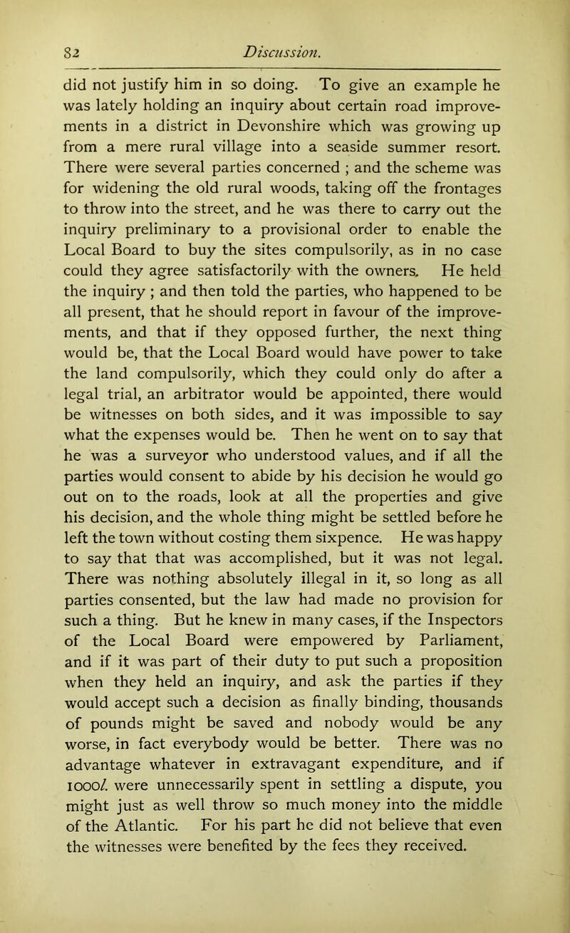 did not justify him in so doing. To give an example he was lately holding an inquiry about certain road improve- ments in a district in Devonshire which was growing up from a mere rural village into a seaside summer resort. There were several parties concerned ; and the scheme was for widening the old rural woods, taking off the frontages to throw into the street, and he was there to carry out the inquiry preliminary to a provisional order to enable the Local Board to buy the sites compulsorily, as in no case could they agree satisfactorily with the owners. He held the inquiry ; and then told the parties, who happened to be all present, that he should report in favour of the improve- ments, and that if they opposed further, the next thing would be, that the Local Board would have power to take the land compulsorily, which they could only do after a legal trial, an arbitrator would be appointed, there would be witnesses on both sides, and it was impossible to say what the expenses would be. Then he went on to say that he was a surveyor who understood values, and if all the parties would consent to abide by his decision he would go out on to the roads, look at all the properties and give his decision, and the whole thing might be settled before he left the town without costing them sixpence. He was happy to say that that was accomplished, but it was not legal. There was nothing absolutely illegal in it, so long as all parties consented, but the law had made no provision for such a thing. But he knew in many cases, if the Inspectors of the Local Board were empowered by Parliament, and if it was part of their duty to put such a proposition when they held an inquiry, and ask the parties if they would accept such a decision as finally binding, thousands of pounds might be saved and nobody would be any worse, in fact everybody would be better. There was no advantage whatever in extravagant expenditure, and if looo/. were unnecessarily spent in settling a dispute, you might just as well throw so much money into the middle of the Atlantic. For his part he did not believe that even the witnesses were benefited by the fees they received.