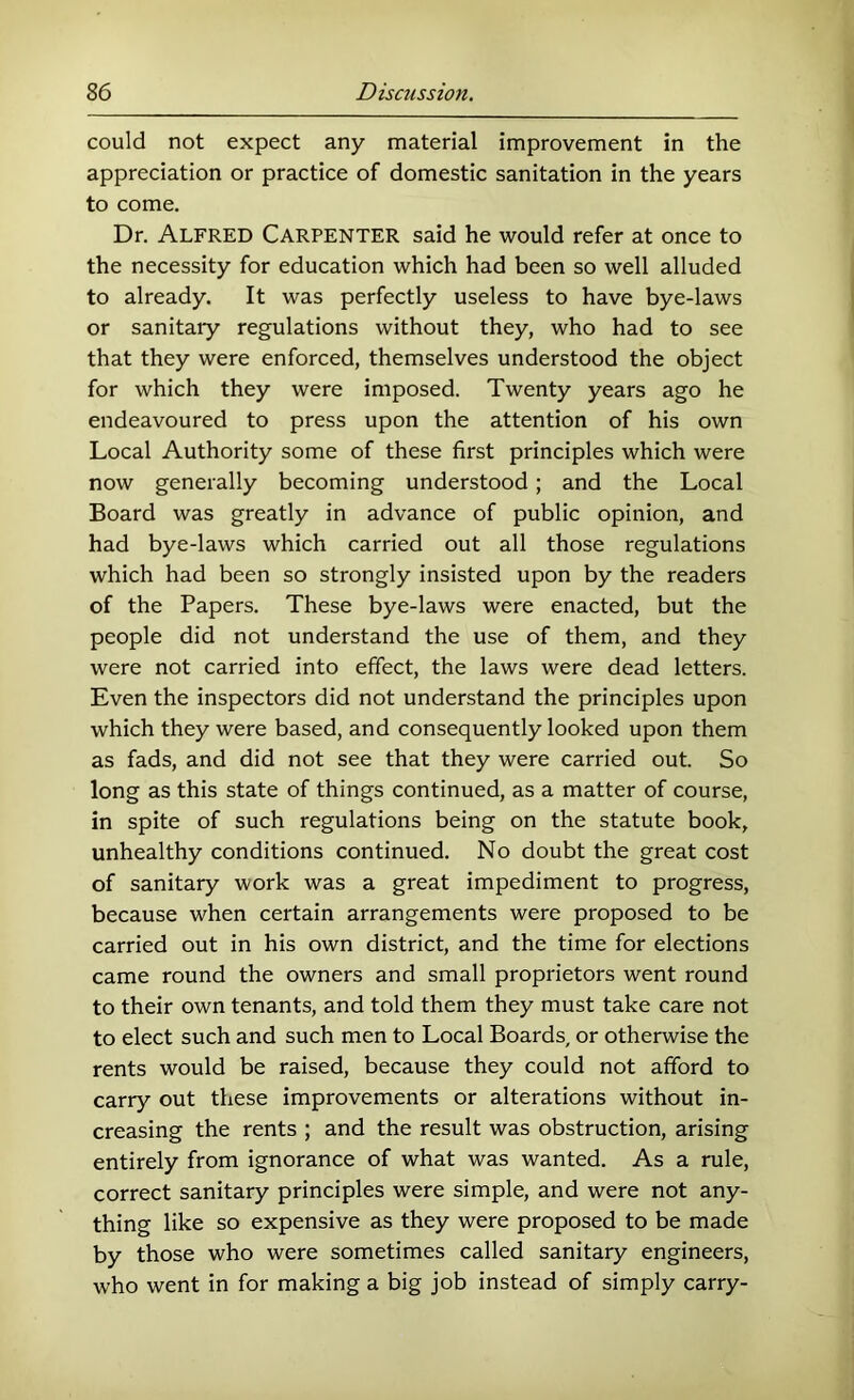 could not expect any material improvement in the appreciation or practice of domestic sanitation in the years to come. Dr. Alfred Carpenter said he would refer at once to the necessity for education which had been so well alluded to already. It was perfectly useless to have bye-laws or sanitaiy regulations without they, who had to see that they were enforced, themselves understood the object for which they were imposed. Twenty years ago he endeavoured to press upon the attention of his own Local Authority some of these first principles which were now generally becoming understood; and the Local Board was greatly in advance of public opinion, and had bye-laws which carried out all those regulations which had been so strongly insisted upon by the readers of the Papers. These bye-laws were enacted, but the people did not understand the use of them, and they were not carried into effect, the laws were dead letters. Even the inspectors did not understand the principles upon which they were based, and consequently looked upon them as fads, and did not see that they were carried out. So long as this state of things continued, as a matter of course, in spite of such regulations being on the statute book, unhealthy conditions continued. No doubt the great cost of sanitary work was a great impediment to progress, because when certain arrangements were proposed to be carried out in his own district, and the time for elections came round the owners and small proprietors went round to their own tenants, and told them they must take care not to elect such and such men to Local Boards, or otherwise the rents would be raised, because they could not afford to carry out these improvements or alterations without in- creasing the rents ; and the result was obstruction, arising entirely from ignorance of what was wanted. As a rule, correct sanitary principles were simple, and were not any- thing like so expensive as they were proposed to be made by those who were sometimes called sanitary engineers, who went in for making a big job instead of simply carry-