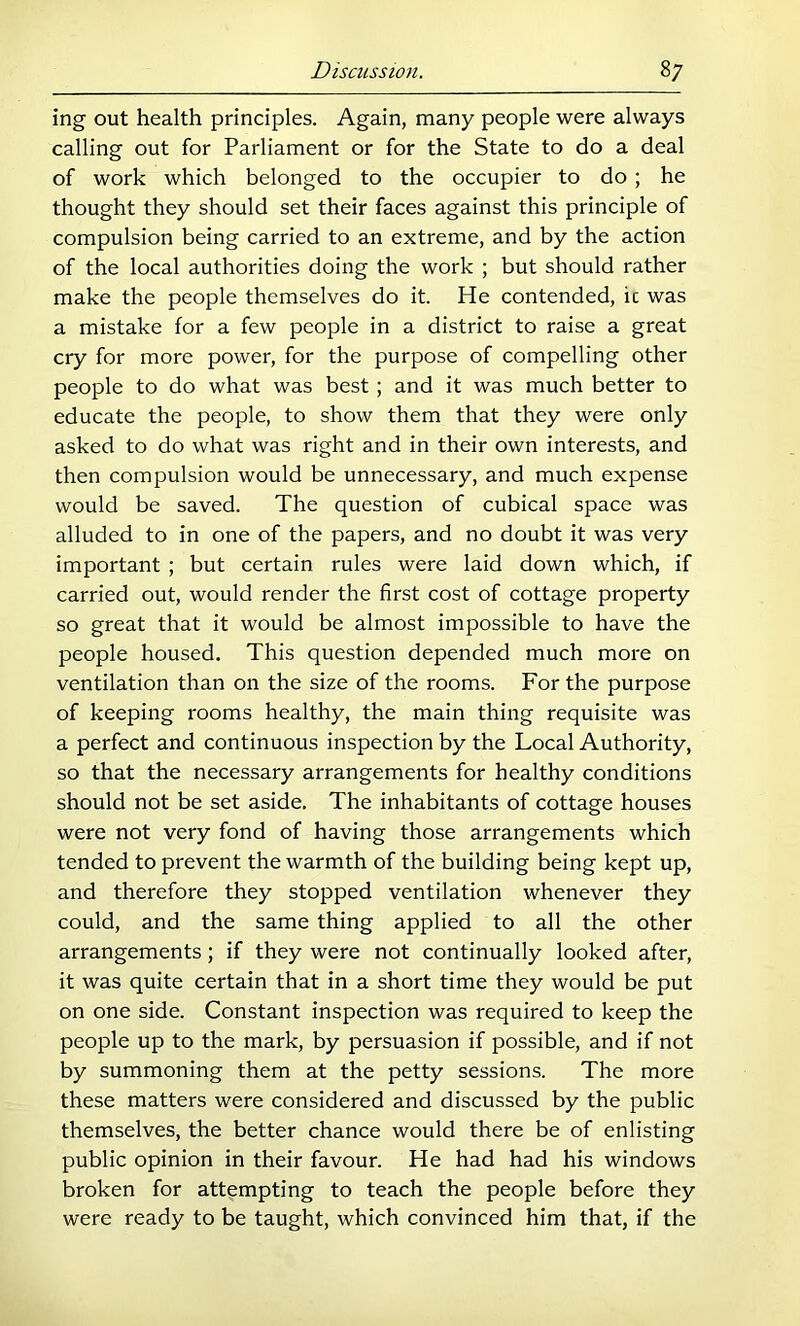 ing out health principles. Again, many people were always calling out for Parliament or for the State to do a deal of work which belonged to the occupier to do ; he thought they should set their faces against this principle of compulsion being carried to an extreme, and by the action of the local authorities doing the work ; but should rather make the people themselves do it. He contended, ic was a mistake for a few people in a district to raise a great cry for more power, for the purpose of compelling other people to do what was best; and it was much better to educate the people, to show them that they were only asked to do what was right and in their own interests, and then compulsion would be unnecessary, and much expense would be saved. The question of cubical space was alluded to in one of the papers, and no doubt it was very important ; but certain rules were laid down which, if carried out, would render the first cost of cottage property so great that it would be almost impossible to have the people housed. This question depended much more on ventilation than on the size of the rooms. For the purpose of keeping rooms healthy, the main thing requisite was a perfect and continuous inspection by the Local Authority, so that the necessary arrangements for healthy conditions should not be set aside. The inhabitants of cottage houses were not very fond of having those arrangements which tended to prevent the warmth of the building being kept up, and therefore they stopped ventilation whenever they could, and the same thing applied to all the other arrangements; if they were not continually looked after, it was quite certain that in a short time they would be put on one side. Constant inspection was required to keep the people up to the mark, by persuasion if possible, and if not by summoning them at the petty sessions. The more these matters were considered and discussed by the public themselves, the better chance would there be of enlisting public opinion in their favour. He had had his windows broken for attempting to teach the people before they were ready to be taught, which convinced him that, if the