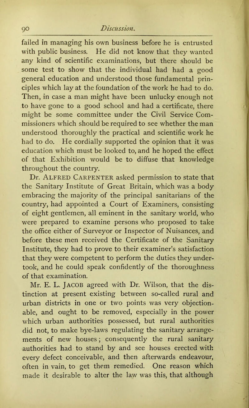 failed in managing his own business before he is entrusted with public business. He did not know that they wanted any kind of scientific examinations, but there should be some test to show that the individual had had a good general education and understood those fundamental prin- ciples which lay at the foundation of the work he had to do. Then, in case a man might have been unlucky enough not to have gone to a good school and had a certificate, there might be some committee under the Civil Service Com- missioners which should be required to see whether the man understood thoroughly the practical and scientific work he had to do. He cordially supported the opinion that it was education which must be looked to, and he hoped the effect of that Exhibition would be to diffuse that knowledge throughout the country. Dr. Alfred Carpenter asked permission to state that the Sanitary Institute of Great Britain, which was a body embracing the majority of the principal sanitarians of the country, had appointed a Court of Examiners, consisting of eight gentlemen, all eminent in the sanitary world, who were prepared to examine persons who proposed to take the office either of Surveyor or Inspector of Nuisances, and before these men received the Certificate of the Sanitary Institute, they had to prove to their examiner’s satisfaction that they were competent to perform the duties they under- took, and he could speak confidently of the thoroughness of that examination. Mr. E. L. Jacob agreed with Dr. Wilson, that the dis- tinction at present existing between so-called rural and urban districts in one or two points was very objection- able, and ought to be removed, especially in the power which urban authorities possessed, but rural authorities did not, to make bye-laws regulating the sanitary arrange- ments of new houses; consequently the rural sanitary authorities had to stand by and see houses erected with every defect conceivable, and then aftemards endeavour, often in vain, to get them remedied. One reason which made it desirable to alter the law was this, that although