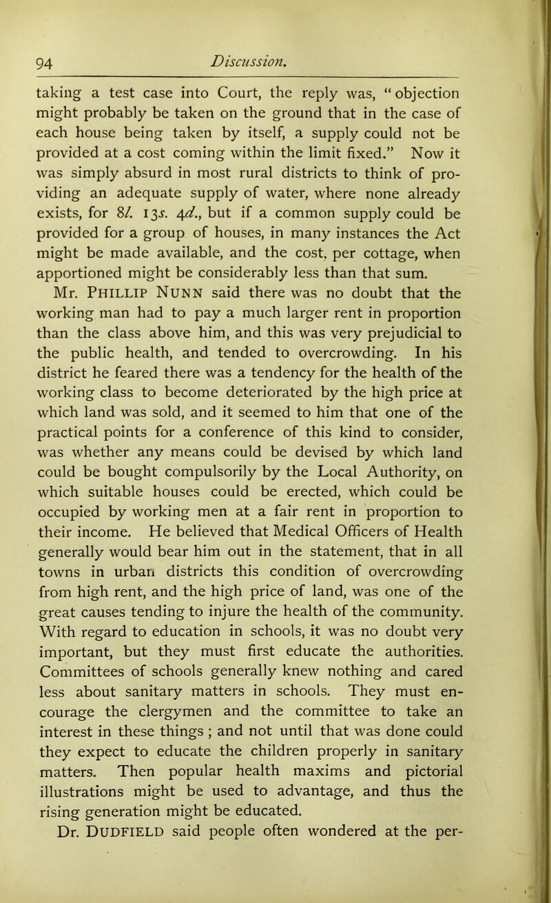 taking a test case into Court, the reply was, “ objection might probably be taken on the ground that in the case of each house being taken by itself, a supply could not be provided at a cost coming within the limit fixed.” Now it was simply absurd in most rural districts to think of pro- viding an adequate supply of water, where none already exists, for 8/. 13X 4^/., but if a common supply could be provided for a group of houses, in many instances the Act might be made available, and the cost, per cottage, when apportioned might be considerably less than that sum. Mr. Phillip Nunn said there was no doubt that the working man had to pay a much larger rent in proportion than the class above him, and this was very prejudicial to the public health, and tended to overcrowding. In his district he feared there was a tendency for the health of the working class to become deteriorated by the high price at which land was sold, and it seemed to him that one of the practical points for a conference of this kind to consider, was whether any means could be devised by which land could be bought compulsorily by the Local Authority, on which suitable houses could be erected, which could be occupied by working men at a fair rent in proportion to their income. He believed that Medical Officers of Health generally would bear him out in the statement, that in all towns in urban districts this condition of overcrowding from high rent, and the high price of land, was one of the great causes tending to injure the health of the community. With regard to education in schools, it was no doubt very important, but they must first educate the authorities. Committees of schools generally knew nothing and cared less about sanitary matters in schools. They must en- courage the clergymen and the committee to take an interest in these things ; and not until that was done could they expect to educate the children properly in sanitary matters. Then popular health maxims and pictorial illustrations might be used to advantage, and thus the rising generation might be educated. Dr. Dudfield said people often wondered at the per-