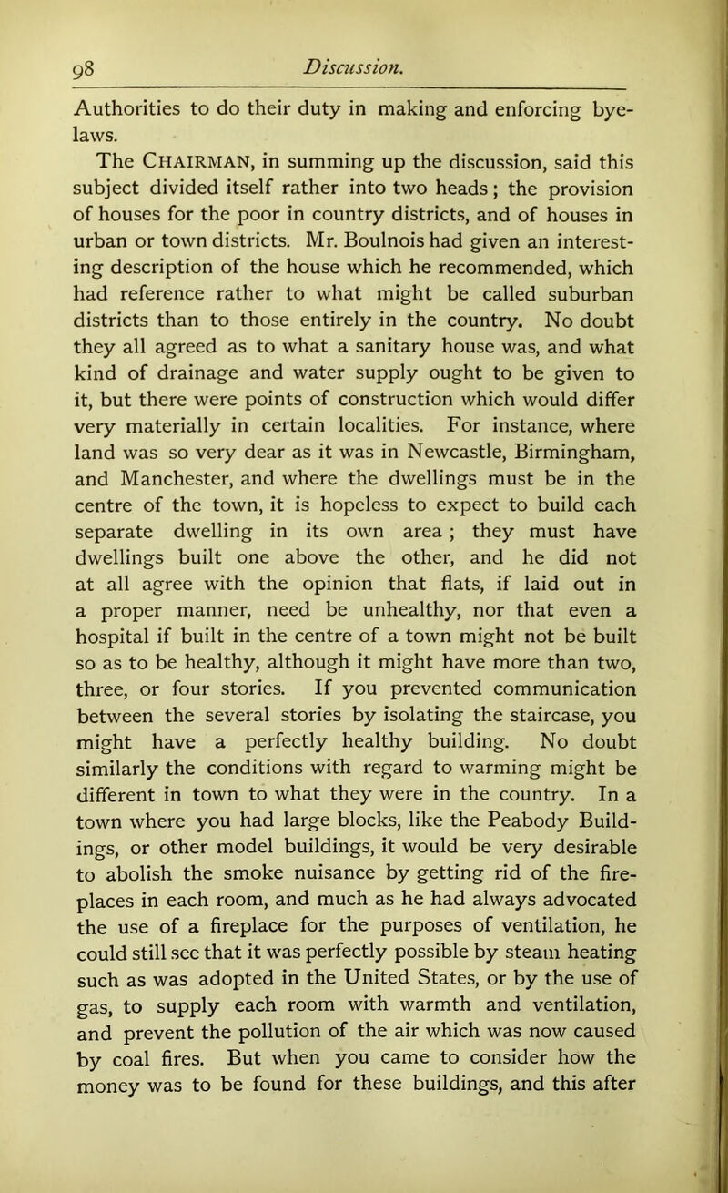 Authorities to do their duty in making and enforcing bye- laws. The Chairman, in summing up the discussion, said this subject divided itself rather into two heads; the provision of houses for the poor in country districts, and of houses in urban or town districts. Mr. Boulnois had given an interest- ing description of the house which he recommended, which had reference rather to what might be called suburban districts than to those entirely in the country. No doubt they all agreed as to what a sanitary house was, and what kind of drainage and water supply ought to be given to it, but there were points of construction which would differ very materially in certain localities. For instance, where land was so very dear as it was in Newcastle, Birmingham, and Manchester, and where the dwellings must be in the centre of the town, it is hopeless to expect to build each separate dwelling in its own area ; they must have dwellings built one above the other, and he did not at all agree with the opinion that flats, if laid out in a proper manner, need be unhealthy, nor that even a hospital if built in the centre of a town might not be built so as to be healthy, although it might have more than two, three, or four stories. If you prevented communication between the several stories by isolating the staircase, you might have a perfectly healthy building. No doubt similarly the conditions with regard to warming might be different in town to what they were in the country. In a town where you had large blocks, like the Peabody Build- ings, or other model buildings, it would be very desirable to abolish the smoke nuisance by getting rid of the fire- places in each room, and much as he had always advocated the use of a fireplace for the purposes of ventilation, he could still see that it was perfectly possible by steam heating such as was adopted in the United States, or by the use of gas, to supply each room with warmth and ventilation, and prevent the pollution of the air which was now caused by coal fires. But when you came to consider how the money was to be found for these buildings, and this after