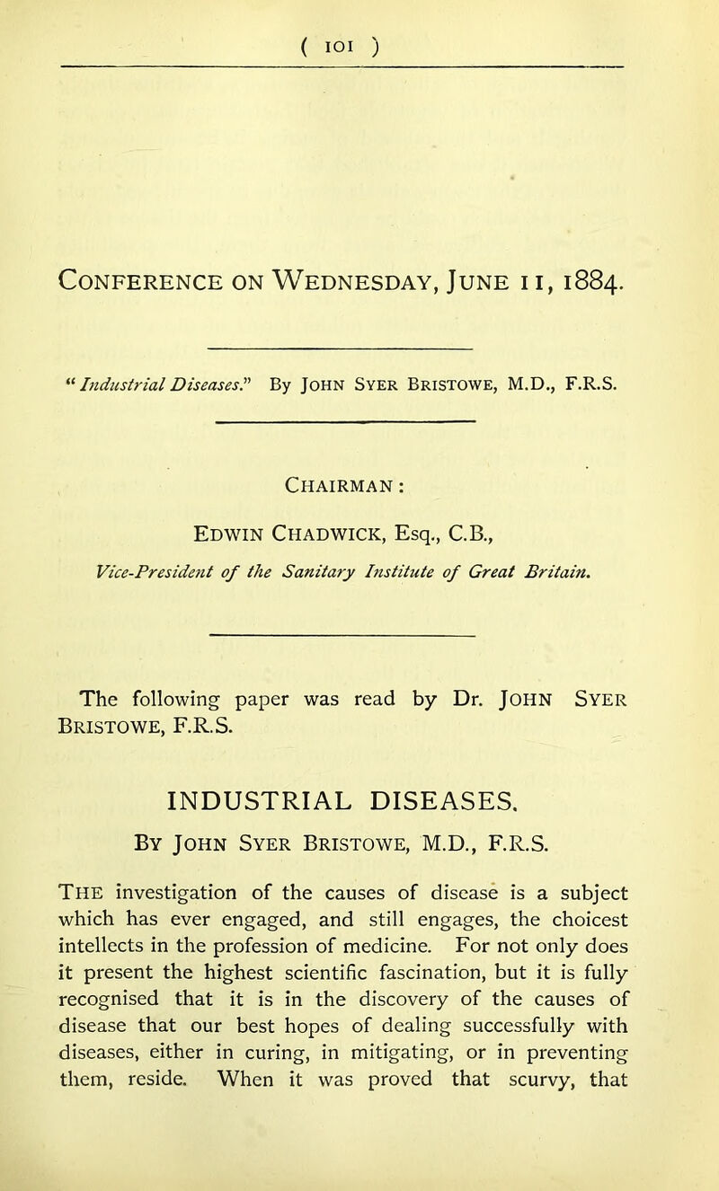 ( lOI ) Conference on Wednesday, June i i, 1884. Lidustrial Diseases” By JOHN SVER Bristowe, M.D., F.R.S. Chairman : Edwin Chadwick, Esq,, C.B., Vice-Preside7it of the Sanitary Institute of Great Britain. The following paper was read by Dr. JOHN Syer Bristowe, F.R.S. INDUSTRIAL DISEASES, By John Syer Bristowe, M.D., F.R.S. The investigation of the causes of disease is a subj'ect which has ever engaged, and still engages, the choicest intellects in the profession of medicine. For not only does it present the highest scientific fascination, but it is fully recognised that it is in the discovery of the causes of disease that our best hopes of dealing successfully with diseases, either in curing, in mitigating, or in preventing them, reside. When it was proved that scurvy, that