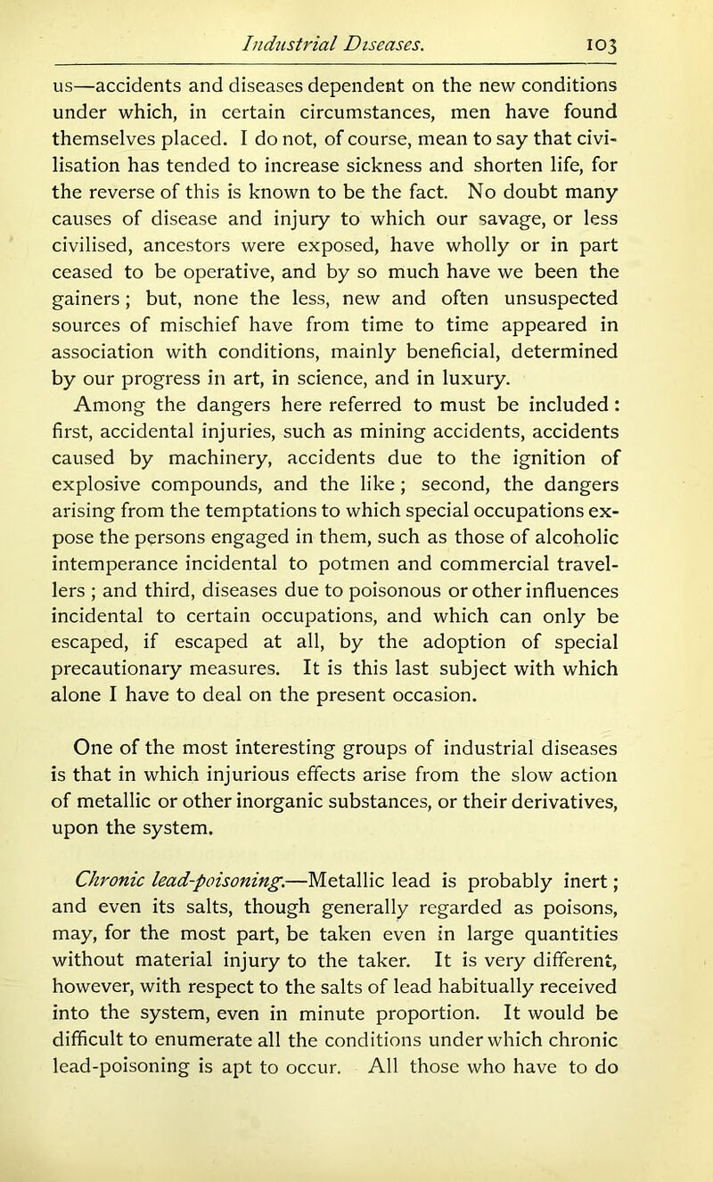 us—accidents and diseases dependent on the new conditions under which, in certain circumstances, men have found themselves placed. I do not, of course, mean to say that civi- lisation has tended to increase sickness and shorten life, for the reverse of this is known to be the fact. No doubt many causes of disease and injury to which our savage, or less civilised, ancestors were exposed, have wholly or in part ceased to be operative, and by so much have we been the gainers; but, none the less, new and often unsuspected sources of mischief have from time to time appeared in association with conditions, mainly beneficial, determined by our progress in art, in science, and in luxury. Among the dangers here referred to must be included: first, accidental injuries, such as mining accidents, accidents caused by machinery, accidents due to the ignition of explosive compounds, and the like; second, the dangers arising from the temptations to which special occupations ex- pose the persons engaged in them, such as those of alcoholic intemperance incidental to potmen and commercial travel- lers ; and third, diseases due to poisonous or other influences incidental to certain occupations, and which can only be escaped, if escaped at all, by the adoption of special precautionary measures. It is this last subject with which alone I have to deal on the present occasion. One of the most interesting groups of industrial diseases is that in which injurious effects arise from the slow action of metallic or other inorganic substances, or their derivatives, upon the system. Chronic lead-poisoning.—Metallic lead is probably inert; and even its salts, though generally regarded as poisons, may, for the most part, be taken even in large quantities without material injury to the taker. It is very different, however, with respect to the salts of lead habitually received into the system, even in minute proportion. It would be difficult to enumerate all the conditions under which chronic lead-poisoning is apt to occur. All those who have to do