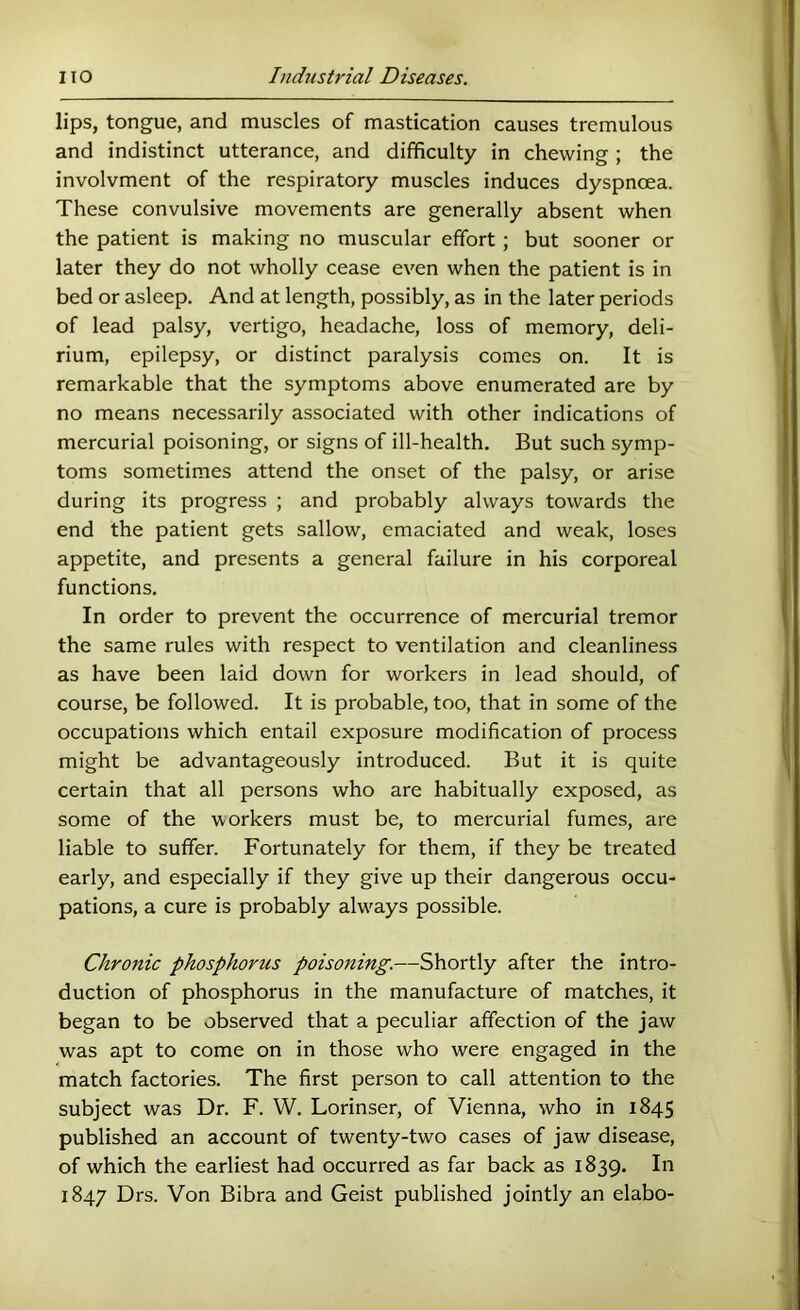 lips, tongue, and muscles of mastication causes tremulous and indistinct utterance, and difficulty in chewing ; the involvment of the respiratory muscles induces dyspnoea. These convulsive movements are generally absent when the patient is making no muscular effort ; but sooner or later they do not wholly cease even when the patient is in bed or asleep. And at length, possibly, as in the later periods of lead palsy, vertigo, headache, loss of memory, deli- rium, epilepsy, or distinct paralysis comes on. It is remarkable that the symptoms above enumerated are by no means necessarily associated with other indications of mercurial poisoning, or signs of ill-health. But such symp- toms sometimes attend the onset of the palsy, or arise during its progress ; and probably always towards the end the patient gets sallow, emaciated and weak, loses appetite, and presents a general failure in his corporeal functions. In order to prevent the occurrence of mercurial tremor the same rules with respect to ventilation and cleanliness as have been laid down for workers in lead should, of course, be followed. It is probable, too, that in some of the occupations which entail exposure modification of process might be advantageously introduced. But it is quite certain that all persons who are habitually exposed, as some of the workers must be, to mercurial fumes, are liable to suffer. Fortunately for them, if they be treated early, and especially if they give up their dangerous occu- pations, a cure is probably alw^ays possible. Chronic phosphorus poisoning.—Shortly after the intro- duction of phosphorus in the manufacture of matches, it began to be observed that a peculiar affection of the jaw was apt to come on in those who were engaged in the match factories. The first person to call attention to the subject was Dr. F. W. Lorinser, of Vienna, who in 1845 published an account of twenty-two cases of jaw disease, of which the earliest had occurred as far back as 1839. In 1847 Drs. Von Bibra and Geist published jointly an elabo-