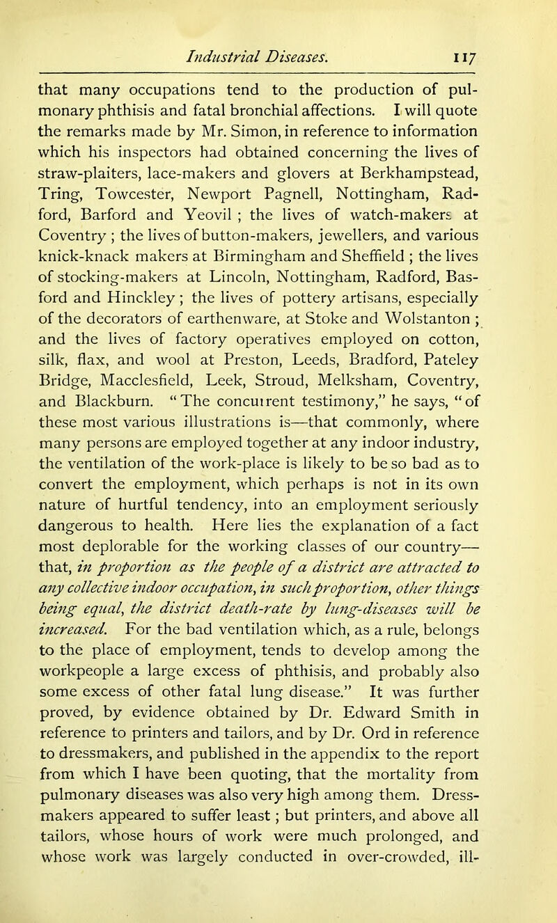 that many occupations tend to the production of pul- monary phthisis and fatal bronchial affections. I will quote the remarks made by Mr. Simon, in reference to information which his inspectors had obtained concerning the lives of straw-plaiters, lace-makers and glovers at Berkhampstead, Tring, Towce.ster, Newport Pagnell, Nottingham, Rad- ford, Barford and Yeovil ; the lives of watch-makers at Coventry ; the lives of button-makers, jewellers, and various knick-knack makers at Birmingham and Sheffield ; the lives of stocking-makers at Lincoln, Nottingham, Radford, Bas- ford and Hinckley ; the lives of pottery artisans, especially of the decorators of earthenware, at Stoke and Wolstanton ; and the lives of factory operatives employed on cotton, silk, flax, and wool at Preston, Leeds, Bradford, Pateley Bridge, Macclesfield, Leek, Stroud, Melksham, Coventry, and Blackburn. “The concutrent testimony,” he says, “of these most various illustrations is—that commonly, where many persons are employed together at any indoor industry, the ventilation of the work-place is likely to be so bad as to convert the employment, which perhaps is not in its own nature of hurtful tendency, into an employment seriously dangerous to health. Here lies the explanation of a fact most deplorable for the working classes of our country— that, in proportion as the people of a district are attracted to any collective indoor occupation, in such proportion, other things being equal, the district death-rate by lung-diseases will be increased. For the bad ventilation which, as a rule, belongs to the place of employment, tends to develop among the workpeople a large excess of phthisis, and probably also some excess of other fatal lung disease.” It was further proved, by evidence obtained by Dr. Edward Smith in reference to printers and tailors, and by Dr. Ord in reference to dressmakers, and published in the appendix to the report from which I have been quoting, that the mortality from pulmonary diseases was also very high among them. Dress- makers appeared to suffer least; but printers, and above all tailors, whose hours of work were much prolonged, and whose work was largely conducted in over-crowded, ill-