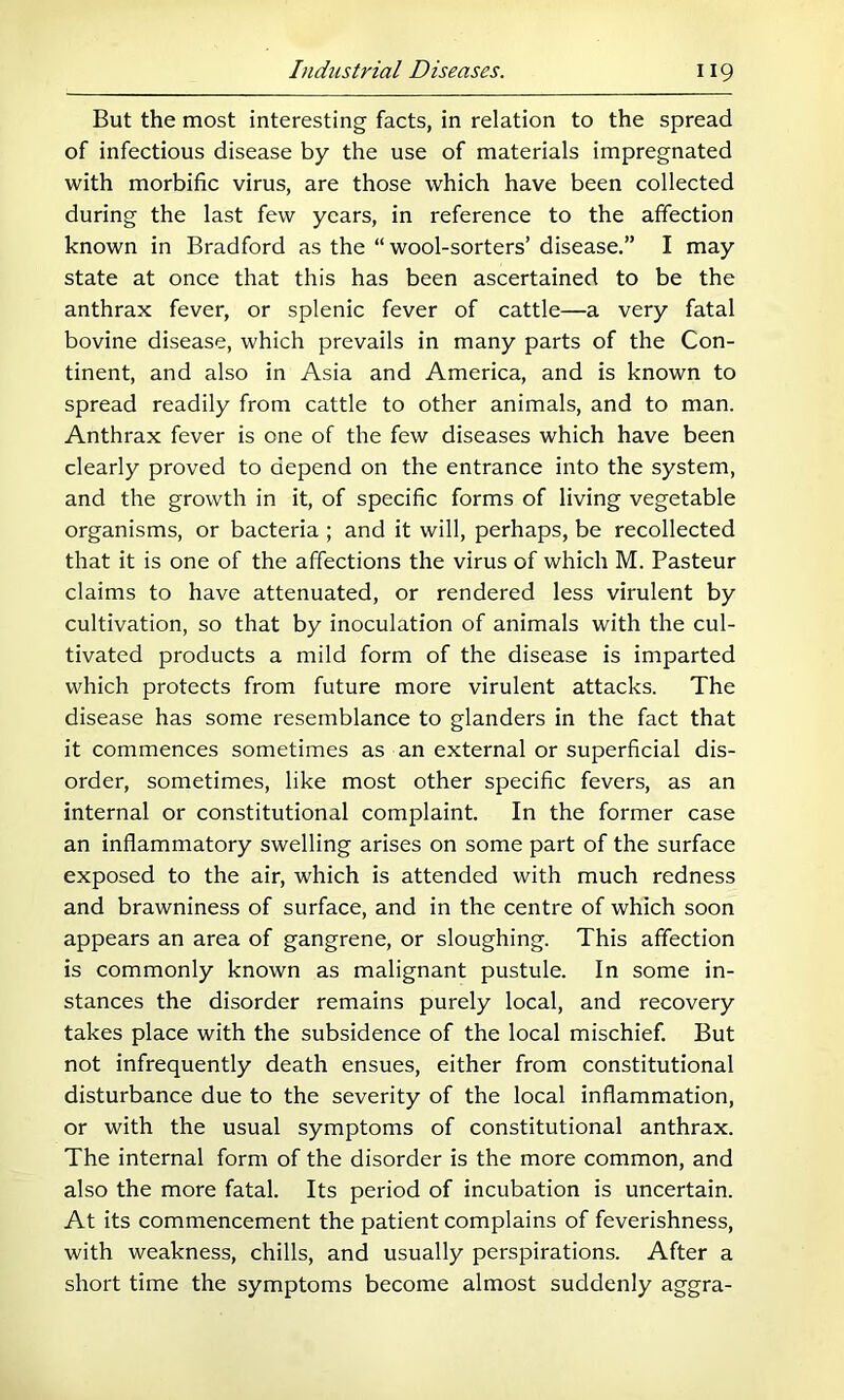 But the most interesting facts, in relation to the spread of infectious disease by the use of materials impregnated with morbific virus, are those which have been collected during the last few years, in reference to the affection known in Bradford as the “ wool-sorters’ disease.” I may state at once that this has been ascertained to be the anthrax fever, or splenic fever of cattle—a very fatal bovine disease, which prevails in many parts of the Con- tinent, and also in Asia and America, and is known to spread readily from cattle to other animals, and to man. Anthrax fever is one of the few diseases which have been clearly proved to depend on the entrance into the system, and the growth in it, of specific forms of living vegetable organisms, or bacteria ; and it will, perhaps, be recollected that it is one of the affections the virus of which M. Pasteur claims to have attenuated, or rendered less virulent by cultivation, so that by inoculation of animals with the cul- tivated products a mild form of the disease is imparted which protects from future more virulent attacks. The disease has some resemblance to glanders in the fact that it commences sometimes as an external or superficial dis- order, sometimes, like most other specific fevers, as an internal or constitutional complaint. In the former case an inflammatory swelling arises on some part of the surface exposed to the air, which is attended with much redness and brawniness of surface, and in the centre of which soon appears an area of gangrene, or sloughing. This affection is commonly known as malignant pustule. In some in- stances the disorder remains purely local, and recovery takes place with the subsidence of the local mischief. But not infrequently death ensues, either from constitutional disturbance due to the severity of the local inflammation, or with the usual symptoms of constitutional anthrax. The internal form of the disorder is the more common, and also the more fatal. Its period of incubation is uncertain. At its commencement the patient complains of feverishness, with weakness, chills, and usually perspirations. After a short time the symptoms become almost suddenly aggra-