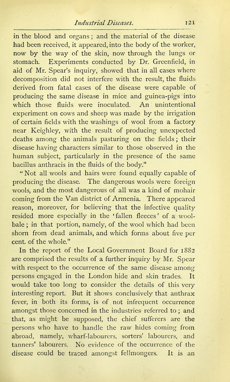 in the blood and organs ; and the material of the disease had been received, it appeared, into the body of the worker, now by the way of the skin, now through the lungs or stomach. Experiments conducted by Dr. Greenfield, in aid of Mr. Spear’s inquiry, showed that in all cases where decomposition did not interfere with the result, the fluids derived from fatal cases of the disease were capable of producing the same disease in mice and guinea-pigs into which those fluids were inoculated. An unintentional experiment on cows and sheep was made by the irrigation of certain flelds with the washings of wool from a factory near Keighley, with the result of producing unexpected deaths among the animals pasturing on the fields ; their disease having characters similar to those observed in the human subject, particularly in the presence of the same bacillus anthracis in the fluids of the body.” “ Not all wools and hairs were found equally capable of producing the disease. The dangerous wools were foreign wools, and the most dangerous of all was a kind of mohair coming from the Van district of Armenia. There appeared reason, moreover, for believing that the infective quality resided more especially in the ‘fallen fleeces’ of a wool- bale ; in that portion, namely, of the wool which had been shorn from dead animals, and which forms about five per cent, of the whole.” In the report of the Local Government Board for 1882 are comprised the results of a further inquiry by Mr. Spear with respect to the occurrence of the same disease among persons engaged in the London hide and skin trades. It would take too long to consider the details of this very interesting report. But it shows conclusively that anthrax fever, in both its forms, is of not infrequent occurrence amongst those concerned in the industries referred to; and that, as might be supposed, the chief sufferers are the persons who have to handle the raw hides coming from abroad, namely, wharf-labourers, sorters’ labourers, and tanners’ labourers. No evidence of the occurrence of the disease could be traced amongst fellmongers. It is an