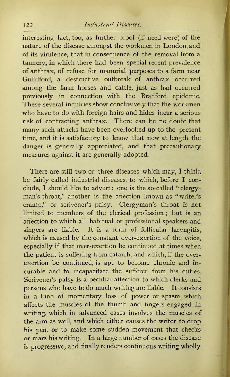 interesting fact, too, as further proof (if need were) of the nature of the disease amongst the workmen in London, and of its virulence, that in consequence of the removal from a tannery, in which there had been special recent prevalence of anthrax, of refuse for manurial purposes to a farm near Guildford, a destructive outbreak of anthrax occurred among the farm horses and cattle, just as had occurred previously in connection with the Bradford epidemic. These several inquiries show conclusively that the workmen who have to do with foreign hairs and hides incur a serious risk of contracting anthrax. There can be no doubt that many such attacks have been overlooked up to the present time, and it is satisfactory to know that now at length the danger is generally appreciated, and that precautionary measures against it are generally adopted. There are still two or three diseases which may, I think, be fairly called industrial diseases, to which, before I con- clude, I should like to advert: one is the so-called “ clergy- man’s throat,” another is the affection known as “writer’s cramp,” or scrivener’s palsy. Clergyman’s throat is not limited to members of the clerical profession; but is an affection to which all habitual or professional speakers and singers are liable. It is a form of follicular laryngitis, which is caused by the constant over-exertion of the voice, especially if that over-exertion be continued at times when the patient is suffering from catarrh, and which, if the over- exertion be continued, is apt to become chronic and in- curable and to incapacitate the sufferer from his duties. Scrivener’s palsy is a peculiar affection to which clerks and persons who have to do much writing are liable. It consists in a kind of momentary loss of power or spasm, which affects the muscles of the thumb and fingers engaged in writing, which in advanced cases involves the muscles of the arm as well, and which either causes the writer to drop his pen, or to make some sudden movement that checks or mars his writing. In a large number of cases the disease is progressive, and finally renders continuous writing wholly