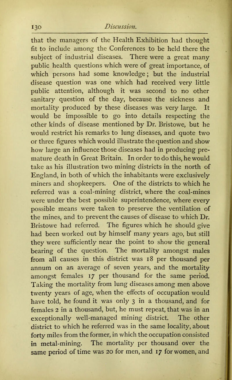 that the managers of the Health Exhibition had thought fit to include among the Conferences to be held there the subject of industrial diseases. There were a great many public health questions which were of great importance, of which persons had some knowledge; but the industrial disease question was one which had received very little public attention, although it was second to no other sanitary question of the day, because the sickness and mortality produced by these diseases was very large. It would be impossible to go into details respecting the other kinds of disease mentioned by Dr. Bristowe, but he would restrict his remarks to lung diseases, and quote two or three figures which would illustrate the question and show how large an influence those diseases had in producing pre- mature death in Great Britain. In order to do this, he would take as his illustration two mining districts in the north of England, in both of which the inhabitants were exclusively miners and shopkeepers. One of the districts to which he referred was a coal-mining district, where the coal-mines were under the best possible superintendence, where every possible means were taken to preserve the ventilation of the mines, and to prevent the causes of disease to which Dr. Bristowe had referred. The figures which he should give had been worked out by himself many years ago, but still they were sufficiently near the point to show the general bearing of the question. The mortality amongst males from all causes in this district was i8 per thousand per annum on an average of seven years, and the mortality amongst females 17 per thousand for the same period. Taking the mortality from lung diseases among men above twenty years of age, when the effects of occupation would have told, he found it was only 3 in a thousand, and for females 2 in a thousand, but, he must repeat, that was in an exceptionally well-managed mining district. The other district to which he referred was in the same locality, about forty miles from the former, in which the occupation consisted in metal-mining. The mortality per thousand over the same period of time was 20 for men, and 17 for women, and