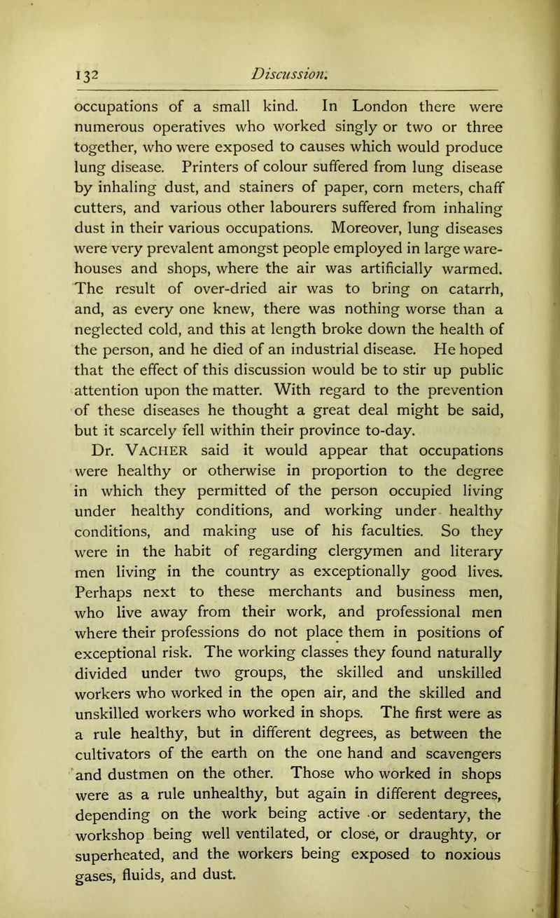 occupations of a small kind. In London there were numerous operatives who worked singly or two or three together, who were exposed to causes which would produce lung disease. Printers of colour suffered from lung disease by inhaling dust, and stainers of paper, corn meters, chaff cutters, and various other labourers suffered from inhaling dust in their various occupations. Moreover, lung diseases were very prevalent amongst people employed in large ware- houses and shops, where the air was artificially warmed. The result of over-dried air was to bring on catarrh, and, as every one knew, there was nothing worse than a neglected cold, and this at length broke down the health of the person, and he died of an industrial disease. He hoped that the effect of this discussion would be to stir up public attention upon the matter. With regard to the prevention of these diseases he thought a great deal might be said, but it scarcely fell within their province to-day. Dr. Vacher said it would appear that occupations were healthy or otherwise in proportion to the degree in which they permitted of the person occupied living under healthy conditions, and working under healthy conditions, and making use of his faculties. So they were in the habit of regarding clergymen and literary men living in the country as exceptionally good lives. Perhaps next to these merchants and business men, who live away from their work, and professional men where their professions do not place them in positions of exceptional risk. The working classes they found naturally divided under two groups, the skilled and unskilled workers who worked in the open air, and the skilled and unskilled workers who worked in shops. The first were as a rule healthy, but in different degrees, as between the cultivators of the earth on the one hand and scavengers and dustmen on the other. Those who worked in shops were as a rule unhealthy, but again in different degrees, depending on the work being active or sedentary, the workshop being well ventilated, or close, or draughty, or superheated, and the workers being exposed to noxious gases, fluids, and dust.