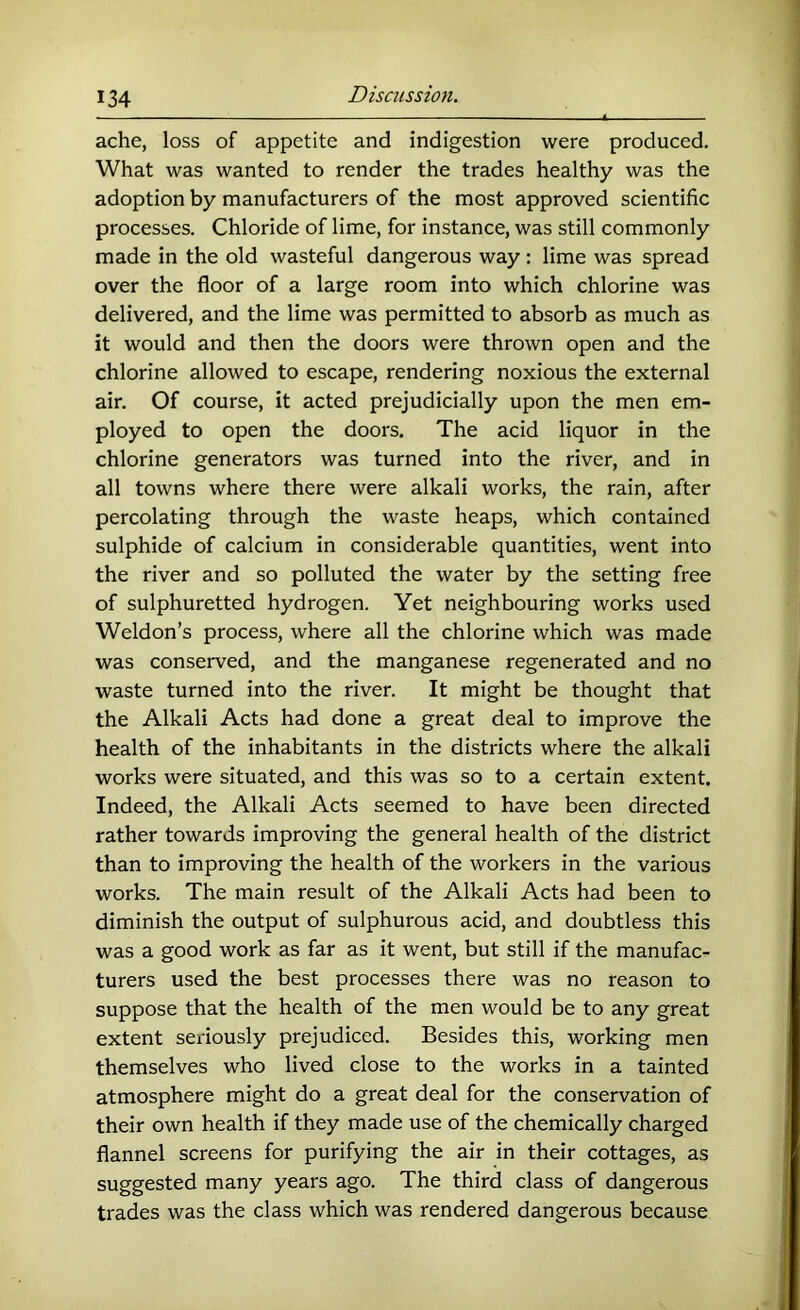 ache, loss of appetite and indigestion were produced. What was wanted to render the trades healthy was the adoption by manufacturers of the most approved scientific processes. Chloride of lime, for instance, was still commonly made in the old wasteful dangerous way: lime was spread over the floor of a large room into which chlorine was delivered, and the lime was permitted to absorb as much as it would and then the doors were thrown open and the chlorine allowed to escape, rendering noxious the external air. Of course, it acted prejudicially upon the men em- ployed to open the doors. The acid liquor in the chlorine generators was turned into the river, and in all towns where there were alkali works, the rain, after percolating through the waste heaps, which contained sulphide of calcium in considerable quantities, went into the river and so polluted the water by the setting free of sulphuretted hydrogen. Yet neighbouring works used Weldon’s process, where all the chlorine which was made was conserved, and the manganese regenerated and no waste turned into the river. It might be thought that the Alkali Acts had done a great deal to improve the health of the inhabitants in the districts where the alkali works were situated, and this was so to a certain extent. Indeed, the Alkali Acts seemed to have been directed rather towards improving the general health of the district than to improving the health of the workers in the various works. The main result of the Alkali Acts had been to diminish the output of sulphurous acid, and doubtless this was a good work as far as it went, but still if the manufac- turers used the best processes there was no reason to suppose that the health of the men would be to any great extent seriously prejudiced. Besides this, working men themselves who lived close to the works in a tainted atmosphere might do a great deal for the conservation of their own health if they made use of the chemically charged flannel screens for purifying the air in their cottages, as suggested many years ago. The third class of dangerous trades was the class which was rendered dangerous because