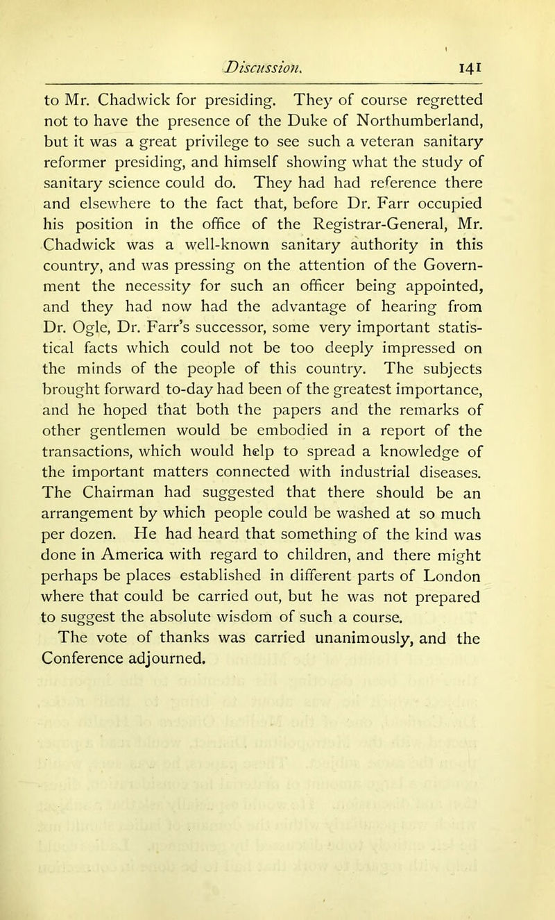 to Mr. Chadwick for presiding. They of course regretted not to have the presence of the Duke of Northumberland, but it was a great privilege to see such a veteran sanitary reformer presiding, and himself showing what the study of sanitary science could do. They had had reference there and elsewhere to the fact that, before Dr. Farr occupied his position in the office of the Registrar-General, Mr. Chadwick was a well-known sanitary authority in this country, and was pressing on the attention of the Govern- ment the necessity for such an officer being appointed, and they had now had the advantage of hearing from Dr. Ogle, Dr. Farr’s successor, some very important statis- tical facts which could not be too deeply impressed on the minds of the people of this country. The subjects brought forward to-day had been of the greatest importance, and he hoped that both the papers and the remarks of other gentlemen would be embodied in a report of the transactions, which would help to spread a knowledge of the important matters connected with industrial diseases. The Chairman had suggested that there should be an arrangement by which people could be washed at so much per dozen. He had heard that something of the kind was done in America with regard to children, and there might perhaps be places established in different parts of London where that could be carried out, but he was not prepared to suggest the absolute wisdom of such a course. The vote of thanks was carried unanimously, and the Conference adjourned.