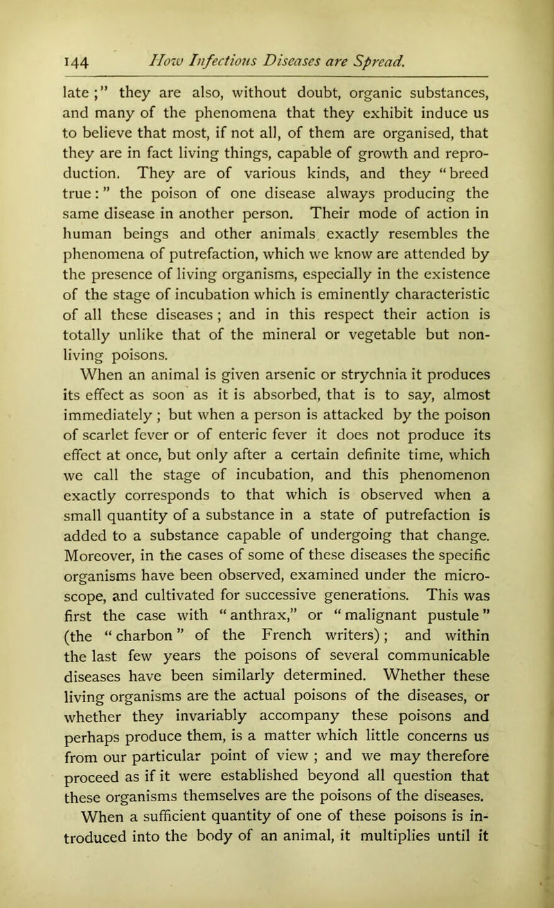 late they are also, without doubt, organic substances, and many of the phenomena that they exhibit induce us to believe that most, if not all, of them are organised, that they are in fact living things, capable of growth and repro- duction. They are of various kinds, and they “breed true: ” the poison of one disease always producing the same disease in another person. Their mode of action in human beings and other animals exactly resembles the phenomena of putrefaction, which we know are attended by the presence of living organisms, especially in the existence of the stage of incubation which is eminently characteristic of all these diseases ; and in this respect their action is totally unlike that of the mineral or vegetable but non- living poisons. When an animal is given arsenic or strychnia it produces its effect as soon as it is absorbed, that is to say, almost immediately ; but when a person is attacked by the poison of scarlet fever or of enteric fever it does not produce its effect at once, but only after a certain definite time, which we call the stage of incubation, and this phenomenon exactly corresponds to that which is observed when a small quantity of a substance in a state of putrefaction is added to a substance capable of undergoing that change. Moreover, in the cases of some of these diseases the specific organisms have been observed, examined under the micro- scope, and cultivated for successive generations. This was first the case with “anthrax,” or “malignant pustule” (the “ charbon ” of the French writers); and within the last few years the poisons of several communicable diseases have been similarly determined. Whether these living organisms are the actual poisons of the diseases, or whether they invariably accompany these poisons and perhaps produce them, is a matter which little concerns us from our particular point of view ; and we may therefore proceed as if it were established beyond all question that these organisms themselves are the poisons of the diseases. When a sufficient quantity of one of these poisons is in- troduced into the body of an animal, it multiplies until it