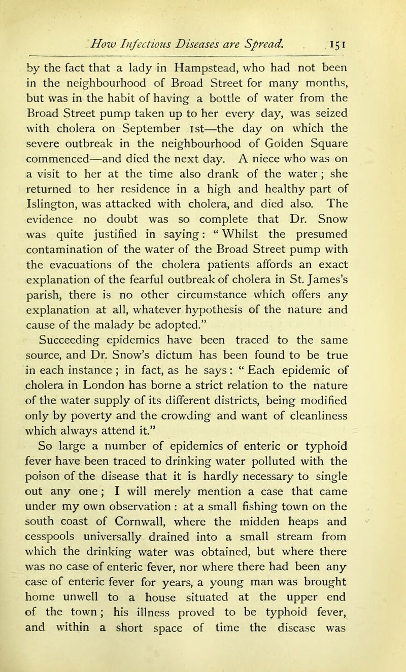 by the fact that a lady in Hampstead, who had not been in the neighbourhood of Broad Street for many months, but was in the habit of having a bottle of water from the Broad Street pump taken up to her every day, was seized with cholera on September ist—the day on which the severe outbreak in the neighbourhood of Golden Square commenced—and died the next day. A niece who was on a visit to her at the time also drank of the water; she returned to her residence in a high and healthy part of Islington, was attacked with cholera, and died also. The evidence no doubt was so complete that Dr. Snow was quite justified in saying: “ Whilst the presumed contamination of the water of the Broad Street pump with the evacuations of the cholera patients affords an exact explanation of the fearful outbreak of cholera in St. James’s parish, there is no other circumstance which offers any explanation at all, whatever hypothesis of the nature and cause of the malady be adopted.” Succeeding epidemics have been traced to the same source, and Dr. Snow’s dictum has been found to be true in each instance ; in fact, as he says: “ Each epidemic of cholera in London has borne a strict relation to the nature of the water supply of its different districts, being modified only by poverty and the crowding and want of cleanliness which always attend it.” So large a number of epidemics of enteric or typhoid fever have been traced to drinking water polluted with the poison of the disease that it is hardly necessary to single out any one; I will merely mention a case that came under my own observation : at a small fishing town on the south coast of Cornwall, where the midden heaps and cesspools universally drained into a small stream from which the drinking water was obtained, but where there was no case of enteric fever, nor where there had been any case of enteric fever for years, a young man was brought home unwell to a house situated at the upper end of the town; his illness proved to be typhoid fever, and within a short space of time the disease was