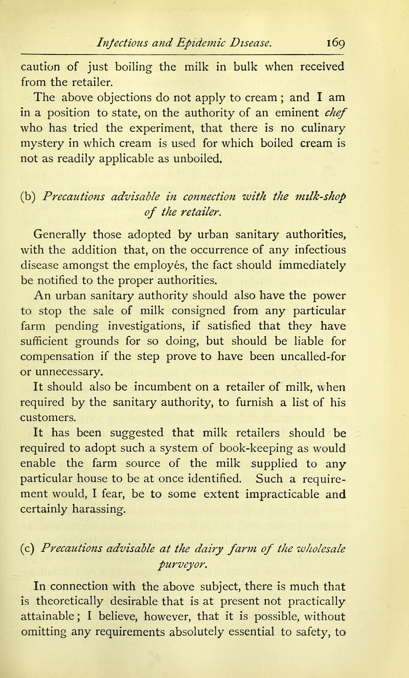 caution of just boiling the milk in bulk when received from the retailer. The above objections do not apply to cream ; and I am in a position to state, on the authority of an eminent chef who has tried the experiment, that there is no culinary mystery in which cream is used for which boiled cream is not as readily applicable as unboiled. (b) Precautions advisable in connection with the milk-shop of the retailer. Generally those adopted by urban sanitary authorities, with the addition that, on the occurrence of any infectious disease amongst the employes, the fact should immediately be notified to the proper authorities. An urban sanitary authority should also have the power to stop the sale of milk consigned from any particular farm pending investigations, if satisfied that they have sufficient grounds for so doing, but should be liable for compensation if the step prove to have been uncalled-for or unnecessary. It should also be incumbent on a retailer of milk, when required by the sanitary authority, to furnish a list of his customers. It has been suggested that milk retailers should be required to adopt such a system of book-keeping as would enable the farm source of the milk supplied to any particular house to be at once identified. Such a require- ment would, I fear, be to some extent impracticable and certainly harassing. (c) Precautions advisable at the dairy farm of the wholesale purveyor. In connection with the above subject, there is much that is theoretically desirable that is at present not practically attainable; I believe, however, that it is possible, without omitting any requirements absolutely essential to safety, to