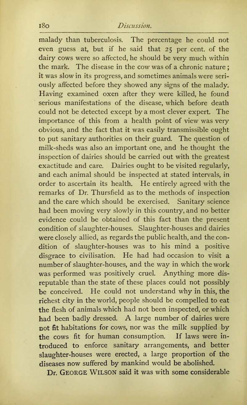 malady than tuberculosis. The percentage he could not even guess at, but if he said that 25 per cent, of the dairy cows were so affected, he should be very much within the mark. The disease in the cow was of a chronic nature ; it was slow in its progress, and sometimes animals were seri- ously affected before they showed any signs of the malady. Having examined oxen after they were killed, he found serious manifestations of the disease, which before death could not be detected except by a most clever expert. The importance of this from a health point of view was very obvious, and the fact that it was easily transmissible ought to put sanitary authorities on their guard. The question of milk-sheds was also an important one, and he thought the inspection of dairies should be carried out with the greatest exactitude and care. Dairies ought to be visited regularly, and each animal should be inspected at stated intervals, in order to ascertain its health. He entirely agreed with the remarks of Dr. Thursfield as to the methods of inspection and the care which should be exercised. Sanitary science had been moving very slowly in this country, and no better evidence could be obtained of this fact than the present condition of slaughter-houses. Slaughter-houses and dairies were closely allied, as regards the public health, and the con- dition of slaughter-houses was to his mind a positive disgrace to civilisation. He had had occasion to visit a number of slaughter-houses, and the way in which the work was performed was positively cruel. Anything more dis- reputable than the state of these places could not possibly be conceived. He could not understand why in this, the richest city in the world, people should be compelled to eat the flesh of animals which had not been inspected, or which had been badly dressed. A large number of dairies were not fit habitations for cows, nor was the milk supplied by the cows fit for human consumption. If laws were in- troduced to enforce sanitary arrangements, and better slaughter-houses were erected, a large proportion of the diseases now suffered by mankind would be abolished. Dr, George Wilson said it was with some considerable