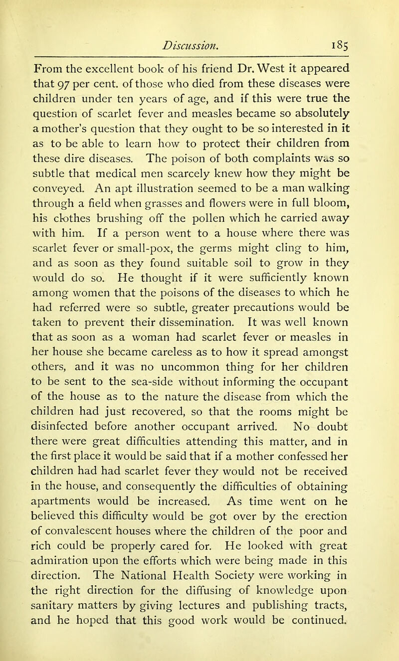 From the excellent book of his friend Dr. West it appeared that 97 per cent, of those who died from these diseases were children under ten years of age, and if this were true the question of scarlet fever and measles became so absolutely a mother’s question that they ought to be so interested in it as to be able to learn how to protect their children from these dire diseases. The poison of both complaints was so subtle that medical men scarcely knew how they might be conveyed. An apt illustration seemed to be a man walking through a field when grasses and flowers were in full bloom, his clothes brushing off the pollen which he carried away with him. If a person went to a house where there was scarlet fever or small-pox, the germs might cling to him, and as soon as they found suitable soil to grow in they would do so. He thought if it were sufficiently known among women that the poisons of the diseases to which he had referred were so subtle, greater precautions would be taken to prevent their dissemination. It was well known that as soon as a woman had scarlet fever or measles in her house she became careless as to how it spread amongst others, and it was no uncommon thing for her children to be sent to the sea-side without informing the occupant of the house as to the nature the disease from which the children had just recovered, so that the rooms might be disinfected before another occupant arrived. No doubt there were great difficulties attending this matter, and in the first place it would be said that if a mother confessed her children had had scarlet fever they would not be received in the house, and consequently the difficulties of obtaining apartments would be increased. As time went on he believed this difficulty would be got over by the erection of convalescent houses where the children of the poor and rich could be properly cared for. He looked with great admiration upon the efforts which were being made in this direction. The National Health Society were working in the right direction for the diffusing of knowledge upon sanitary matters by giving lectures and publishing tracts, and he hoped that this good work would be continued.