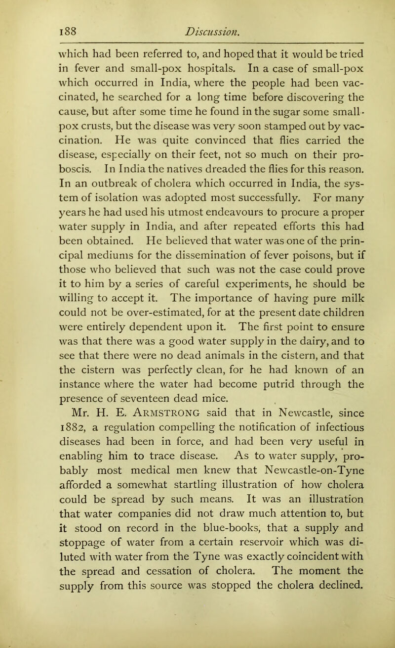 which had been referred to, and hoped that it would be tried in fever and small-pox hospitals. In a case of small-pox which occurred in India, where the people had been vac- cinated, he searched for a long time before discovering the cause, but after some time he found in the sugar some small- pox crusts, but the disease was very soon stamped out by vac- cination. He was quite convinced that flies carried the disease, especially on their feet, not so much on their pro- boscis. In India the natives dreaded the flies for this reason. In an outbreak of cholera which occurred in India, the sys- tem of isolation was adopted most successfully. For many years he had used his utmost endeavours to procure a proper water supply in India, and after repeated efforts this had been obtained. He believed that water was one of the prin- cipal mediums for the dissemination of fever poisons, but if those who believed that such was not the case could prove it to him by a series of careful experiments, he should be willing to accept it. The importance of having pure milk could not be over-estimated, for at the present date children were entirely dependent upon it. The first point to ensure was that there was a good water supply in the dairy, and to see that there were no dead animals in the cistern, and that the cistern was perfectly clean, for he had known of an instance where the water had become putrid through the presence of seventeen dead mice. Mr. H. E. Armstrong said that in Newcastle, since 1882, a regulation compelling the notification of infectious diseases had been in force, and had been very useful in enabling him to trace disease. As to water supply, pro- bably most medical men knew that Newcastle-on-Tyne afforded a somewhat startling illustration of how cholera could be spread by such means. It was an illustration that water companies did not draw much attention to, but it stood on record in the blue-books, that a supply and stoppage of water from a certain reservoir which was di- luted with water from the Tyne was exactly coincident with the spread and cessation of cholera. The moment the supply from this source was stopped the cholera declined.