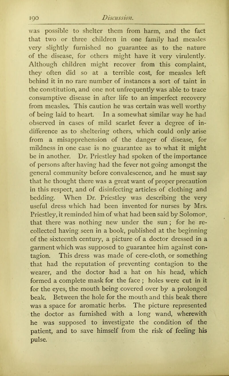 was possible to shelter them from harm, and the fact that two or three children in one family had measles very slightly furnished no guarantee as to the nature of the disease, for others might have it very virulently. Although children might recover from this complaint, they often did so at a terrible cost, for measles left behind it in no rare number of instances a sort of taint in the constitution, and one not unfrequently was able to trace consumptive disease in after life to an imperfect recovery from measles. This caution he was certain was well worthy of being laid to heart. In a somewhat similar way he had ob.served in cases of mild scarlet fever a degree of in- difference as to sheltering others, which could only arise from a misapprehension of the danger of disease, for mildness in one case is no guarantee as to what it might be in another. Dr. Priestley had spoken of the importance of persons after having had the fever not going amongst the general community before convalescence, and he must say that he thought there was a great want of proper precaution in this respect, and of disinfecting articles of clothing and bedding. When Dr. Priestley was describing the very useful dress which had been invented for nurses by Mrs. Priestley, it reminded him of what had been said by Solomon, that there was nothing new under the sun ; for he re- collected having seen in a book, published at the beginning of the sixteenth century, a picture of a doctor dressed in a garment which was supposed to guarantee him against con- tagion. This dress was made of cere-cloth, or something that had the reputation of preventing contagion to the wearer, and the doctor had a hat on his head, which formed a complete mask for the face ; holes were cut in it for the eyes, the mouth being covered over by a prolonged beak. Between the hole for the mouth and this beak there was a space for aromatic herbs. The picture represented the doctor as furnished with a long wand, wherewith he was supposed to investigate the condition of the patient, and to save himself from the risk of feeling his pulse.