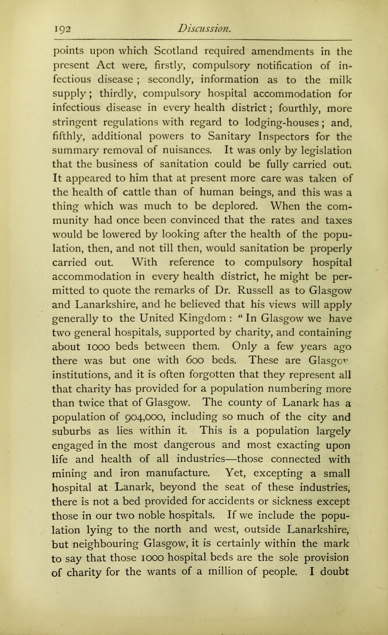 points upon which Scotland required amendments in the present Act were, firstly, compulsory notification of in- fectious disease ; secondly, information as to the milk supply; thirdly, compulsory hospital accommodation for infectious disease in every health district; fourthly, more stringent regulations with regard to lodging-houses; and, fifthly, additional powers to Sanitary Inspectors for the summary removal of nuisances. It was only by legislation that the business of sanitation could be fully carried out. It appeared to him that at present more care was taken of the health of cattle than of human beings, and this was a thing which was much to be deplored. When the com- munity had once been convinced that the rates and taxes would be lowered by looking after the health of the popu- lation, then, and not till then, would sanitation be properly carried out. With reference to compulsory hospital accommodation in every health district, he might be per- mitted to quote the remarks of Dr. Russell as to Glasgow and Lanarkshire, and he believed that his views will apply generally to the United Kingdom : “ In Glasgow we have two general hospitals, supported by charity, and containing about looo beds between them. Only a few years ago there was but one with 600 beds. These are Glasgc’ institutions, and it is often forgotten that they represent all that charity has provided for a population numbering more than twice that of Glasgow. The county of Lanark has a population of 904,000, including so much of the city and suburbs as lies within it. This is a population largely engaged in the most dangerous and most exacting upon life and health of all industries—those connected with mining and iron manufacture. Yet, excepting a small hospital at Lanark, beyond the seat of these industries, there is not a bed provided for accidents or sickness except those in our two noble hospitals. If we include the popu- lation lying to the north and west, outside Lanarkshire, but neighbouring Glasgow, it is certainly within the mark to say that those 1000 hospital beds are the sole provision of charity for the wants of a million of people. I doubt