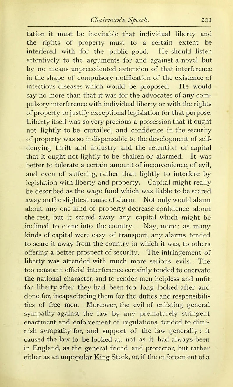 tation it must be inevitable that individual liberty and the rights of property must to a certain extent be interfered with for the public good. He should listen attentively to the arguments for and against a novel but by no means unprecedented extension of that interference in the shape of compulsory notification of the existence of infectious diseases which would be proposed. He would say no more than that it was for the advocates of any com- pulsory interference with individual liberty or with the rights of property to justify exceptional legislation for that purpose. Liberty itself was so very precious a possession that it ought not lightly to be curtailed, and confidence in the security of property was so indispensable to the development of self- denying thrift and industry and the retention of capital that it ought not lightly to be shaken or alarmed. It was better to tolerate a certain amount of inconvenience, of evil, and even of suffering, rather than lightly to interfere by legislation with liberty and property. Capital might really be described as the wage fund which was liable to be scared away on the slightest cause of alarm. Not only would alarm about any one kind of property decrease confidence about the rest, but it scared away any capital which might be inclined to come into the country. Nay, more: as many kinds of capital were easy of transport, any alarms tended to scare it away from the country in which it was, to others offering a better prospect of security. The infringement of liberty was attended with much more serious evils. The too constant official interference certainly tended to enervate the national character, and to render men helpless and unfit for liberty after they had been too long looked after and done for, incapacitating them for the duties and responsibili- ties of free men. Moreover, the evil of enlisting general sympathy against the law by any prematurely stringent enactment and enforcement of regulations, tended to dimi- nish sympathy for, and support of, the law generally ; it caused the law to be looked at, not as it had always been in England, as the general friend and protector, but rather either as an unpopular King Stork, or, if the enforcement of a