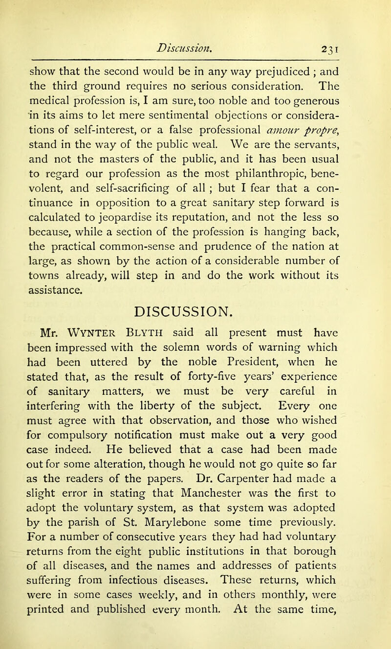 show that the second would be in any way prejudiced ; and the third ground requires no serious consideration. The medical profession is, I am sure, too noble and too generous in its aims to let mere sentimental objections or considera- tions of self-interest, or a false professional amour propre, stand in the way of the public weal. We are the servants, and not the masters of the public, and it has been usual to regard our profession as the most philanthropic, bene- volent, and self-sacrificing of all ; but I fear that a con- tinuance in opposition to a great sanitary step forward is calculated to jeopardise its reputation, and not the less so because, while a section of the profession is hanging back, the practical common-sense and prudence of the nation at large, as shown by the action of a considerable number of towns already, will step in and do the work without its assistance. DISCUSSION. Mr. Wynter Blyth said all present must have been impressed with the solemn words of warning which had been uttered by the noble President, when he stated that, as the result of forty-five years’ experience of sanitaiy matters, we must be very careful in interfering with the liberty of the subject. Every one must agree with that observation, and those who wished for compulsory notification must make out a very good case indeed. He believed that a case had been made out for some alteration, though he would not go quite so far as the readers of the papers. Dr. Carpenter had made a slight error in stating that Manchester was the first to adopt the voluntary system, as that system was adopted by the parish of St. Marylebone some time previously. For a number of consecutive years they had had voluntary returns from the eight public institutions in that borough of all diseases, and the names and addresses of patients suffering from infectious diseases. These returns, which were in some cases weekly, and in others monthly, were printed and published eveiy month. At the same time.