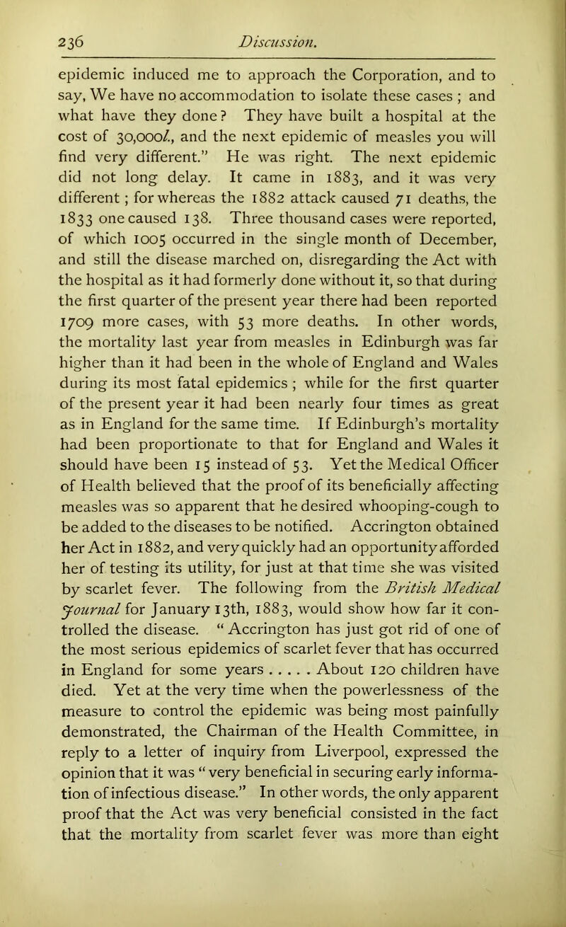 epidemic induced me to approach the Corporation, and to say, We have no accommodation to isolate these cases ; and what have they done ? They have built a hospital at the cost of 30,000/., and the next epidemic of measles you will find very different.” He was right. The next epidemic did not long delay. It came in 1883, and it was very different ; for whereas the 1882 attack caused 71 death.s, the 1833 one caused 138. Three thousand cases were reported, of which 1005 occurred in the single month of December, and still the disease marched on, disregarding the Act with the hospital as it had formerly done without it, so that during the first quarter of the present year there had been reported 1709 more cases, with 53 more deaths. In other words, the mortality last year from measles in Edinburgh was far higher than it had been in the whole of England and Wales during its most fatal epidemics ; while for the first quarter of the present year it had been nearly four times as great as in England for the same time. If Edinburgh’s mortality had been proportionate to that for England and Wales it should have been 15 instead of 53. Yet the Medical Officer of Health believed that the proof of its beneficially affecting measles was so apparent that he desired whooping-cough to be added to the diseases to be notified. Accrington obtained her Act in 1882, and very quickly had an opportunity afforded her of testing its utility, for just at that time she was visited by scarlet fever. The following from the British Medical Journal for January 13th, 1883, would show how far it con- trolled the disease. “ Accrington has just got rid of one of the most serious epidemics of scarlet fever that has occurred in England for some years About 120 children have died. Yet at the very time when the powerlessness of the measure to control the epidemic was being most painfully demonstrated, the Chairman of the Health Committee, in reply to a letter of inquiry from Liverpool, expressed the opinion that it was “ very beneficial in securing early informa- tion of infectious disease.” In other words, the only apparent proof that the Act was very beneficial consisted in the fact that the mortality from scarlet fever was more than eight