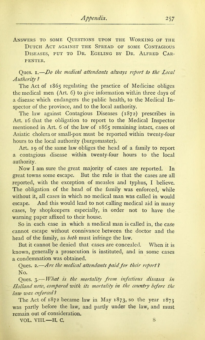 Answers to some Questions upon the Working of the Dutch Act against the Spread of some Contagious Diseases, put to Dr. Egeling by Dr. Alfred Car- penter. Ques. I.—Do ihe medical attendants always report to the Local Authority ? The Act of 1865 regulating the practice of Medicine obliges the medical men (Art. 6) to give information within three days of a disease which endangers the public health, to the Medical In- spector of the province, and to the local authority. The law against Contagious Diseases (1872) prescribes in Art. 16 that the obligation to report to the Medical Inspector mentioned in Art. 6 of the law of 1865 remaining intact, cases of Asiatic cholera or small-pox must be reported within twenty-four hours to the local authority (burgomaster). Art. 19 of the same law obliges the head of a family to report a contagious disease within twenty-four hours to the local authority. Now I am sure the great majority of cases are reported. In great towns some escape. But the rule is that the cases are all reported, with the exception of measles and typhus, I believe. The obligation of the head of the family was enforced, while without it, all cases in which no medical man was called in would escape. And this would lead to not calling medical aid in many cases, by shopkeepers especially, in order not to have the warning paper affixed to their house. So in each case in which a medical man is called in, the case cannot escape without connivance between the doctor and the head of the family, as both must infringe the law. But it cannot be denied that cases are concealed. When it is known, generally a prosecution is instituted, and in some cases a condemnation was obtained. Ques. 2.—Are the 7nedical attendants paidpor their report I No. Ques. 3.— What is the mortality from infections diseases in Holland now, compared with its mordality in the country before the law was enforced I The Act of 1872 became law in May 1873, so the year 1873 was partly before the law, and partly under the law, and must remain out of consideration. VOL. VIII.—H. C. S