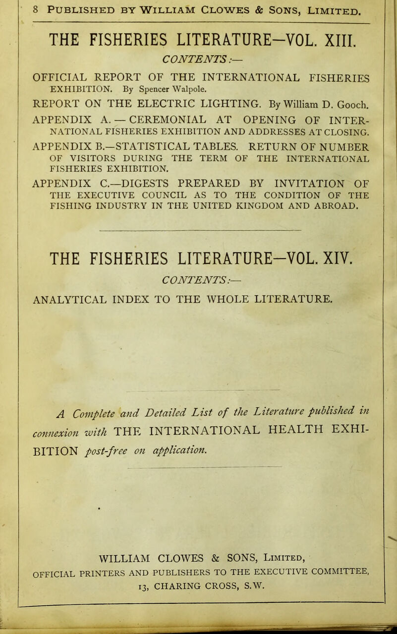 THE FISHERIES LITERATURE-VOL. XIII. CONTENTS OFFICIAL REPORT OF THE INTERNATIONAL FISHERIES EXHIBITION. By Spencer Walpole. REPORT ON THE ELECTRIC LIGHTING. By William D. Gooch. APPENDIX A. — CEREMONIAL AT OPENING OF INTER- NATIONAL FISHERIES EXHIBITION AND ADDRESSES AT CLOSING. APPENDIX B.—STATISTICAL TABLES. RETURN OF NUMBER OF VISITORS DURING THE TERM OF THE INTERNATIONAL FISHERIES EXHIBITION. APPENDIX C.—DIGESTS PREPARED BY INVITATION OF THE EXECUTIVE COUNCIL AS TO THE CONDITION OF THE FISFHNG INDUSTRY IN THE UNITED KINGDOM AND ABROAD. THE FISHERIES LITERATURE-VOL. XIV. CONTENTS:— ANALYTICAL INDEX TO THE WHOLE LITERATURE. A Complete and Detailed List of the Literature published in connexion with THE INTERNATIONAL HEALTH EXHI- BITION post-free on application. WILLIAM CLOWES & SONS, Limited, OFFICIAL PRINTERS AND PUBLISHERS TO THE EXECUTIVE COMMITTEE. 13, CHARING CROSS, S.W.