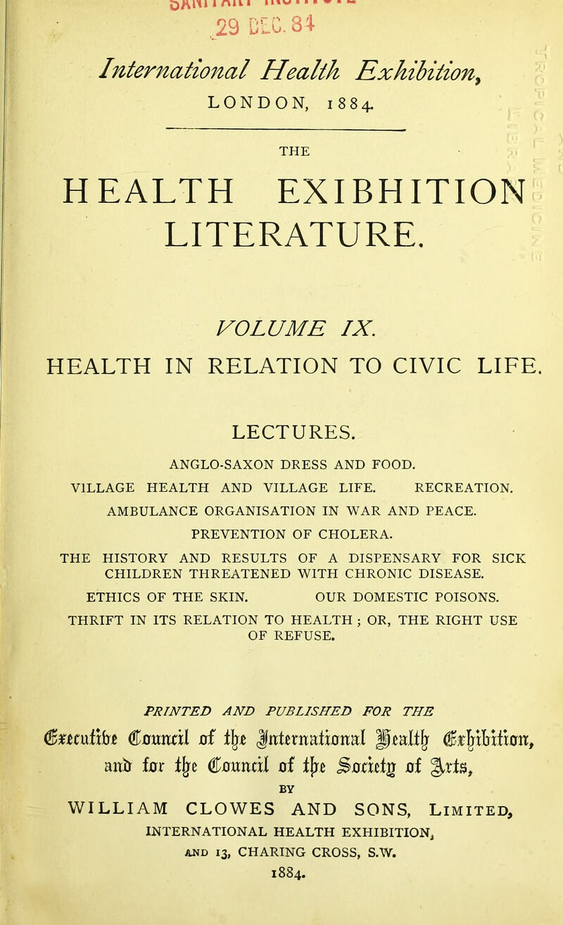 International Health Exhibition) LONDON, 1884. THE HEALTH EXIBHITION LITERATURE. VOLUME IX. HEALTH IN RELATION TO CIVIC LIFE. LECTURES. ANGLO-SAXON DRESS AND FOOD. VILLAGE HEALTH AND VILLAGE LIFE. RECREATION. AMBULANCE ORGANISATION IN WAR AND PEACE. PREVENTION OF CHOLERA. THE HISTORY AND RESULTS OF A DISPENSARY FOR SICK CHILDREN THREATENED WITH CHRONIC DISEASE. ETHICS OF THE SKIN. OUR DOMESTIC POISONS. THRIFT IN ITS RELATION TO HEALTH ; OR, THE RIGHT USE OF REFUSE. PRINTED AND PUBLISHED FOR THE feeufifo Council of % (International Jiraltlr CrMIiHiau, anti for % Council of fjre Socicfg of BY WILLIAM CLOWES AND SONS, Limited, INTERNATIONAL HEALTH EXHIBITION, AND 13, CHARING CROSS, S.W.