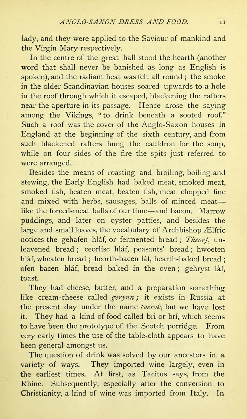 lady, and they were applied to the Saviour of mankind and the Virgin Mary respectively. In the centre of the great hall stood the hearth (another word that shall never be banished as long as English is spoken), and the radiant heat was felt all round ; the smoke in the older Scandinavian houses soared upwards to a hole in the roof through which it escaped, blackening the rafters near the aperture in its passage. Hence arose the saying among the Vikings, “ to drink beneath a sooted roof.” Such a roof was the cover of the Anglo-Saxon houses in England at the beginning of the sixth century, and from such blackened rafters hung the cauldron for the soup, while on four sides of the fire the spits just referred to were arranged. Besides the means of roasting and broiling, boiling and stewing, the Early English had baked meat, smoked meat, smoked fish, beaten meat, beaten fish, meat chopped fine and mixed with herbs, sausages, balls of minced meat— like the forced-meat balls of our time—and bacon. Marrow puddings, and later on oyster patties, and besides the large and small loaves, the vocabulary of Archbishop yElfric notices the gehafen hlaf, or fermented bread ; Theorf un- leavened bread ; ceorlisc hlaf, peasants’ bread; hwocten hlaf, wheaten bread ; heorth-bacen laf, hearth-baked bread ; ofen bacen hlaf, bread baked in the oven; gehryst laf, toast. They had cheese, butter, and a preparation something like cream-cheese called gerynn; it exists in Russia at the present day under the name tverok, but we have lost it. They had a kind of food called bri or bn, which seems to have been the prototype of the Scotch porridge. From very early times the use of the table-cloth appears to have been general amongst us. The question of drink was solved by our ancestors in a variety of ways. They imported wine largely, even in the earliest times. At first, as Tacitus says, from the Rhine. Subsequently, especially after the conversion to Christianity, a kind of wine was imported from Italy. In