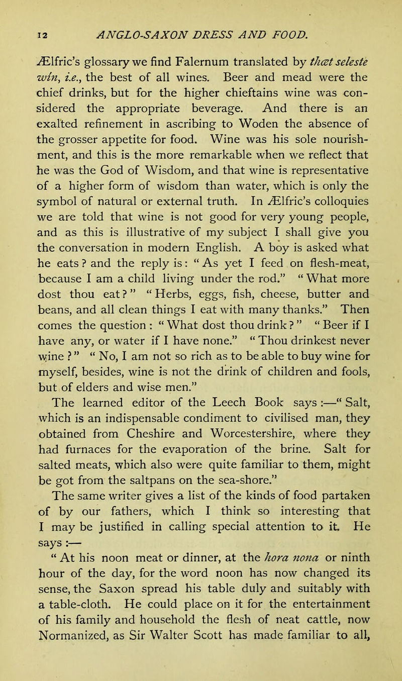 Ailfric’s glossary we find Falernum translated by that seleste win, i.e., the best of all wines. Beer and mead were the chief drinks, but for the higher chieftains wine was con- sidered the appropriate beverage. And there is an exalted refinement in ascribing to Woden the absence of the grosser appetite for food. Wine was his sole nourish- ment, and this is the more remarkable when we reflect that he was the God of Wisdom, and that wine is representative of a higher form of wisdom than water, which is only the symbol of natural or external truth. In Ailfric’s colloquies we are told that wine is not good for very young people, and as this is illustrative of my subject I shall give you the conversation in modern English. A boy is asked what he eats ? and the reply is: “ As yet I feed on flesh-meat, because I am a child living under the rod.” “ What more dost thou eat?” “Herbs, eggs, fish, cheese, butter and beans, and all clean things I eat with many thanks.” Then comes the question : “ What dost thou drink ? ” “ Beer if I have any, or water if I have none.” “ Thou drinkest never wfine ? ” “ No, I am not so rich as to be able to buy wine for myself, besides, wine is not the drink of children and fools, but of elders and wise men.” The learned editor of the Leech Book says :—“ Salt, which is an indispensable condiment to civilised man, they obtained from Cheshire and Worcestershire, where they had furnaces for the evaporation of the brine. Salt for salted meats, which also were quite familiar to them, might be got from the saltpans on the sea-shore.” The same writer gives a list of the kinds of food partaken of by our fathers, which I think so interesting that I may be justified in calling special attention to it. He says :— “ At his noon meat or dinner, at the hora nona or ninth hour of the day, for the word noon has now changed its sense, the Saxon spread his table duly and suitably with a table-cloth. He could place on it for the entertainment of his family and household the flesh of neat cattle, now Normanized, as Sir Walter Scott has made familiar to all.