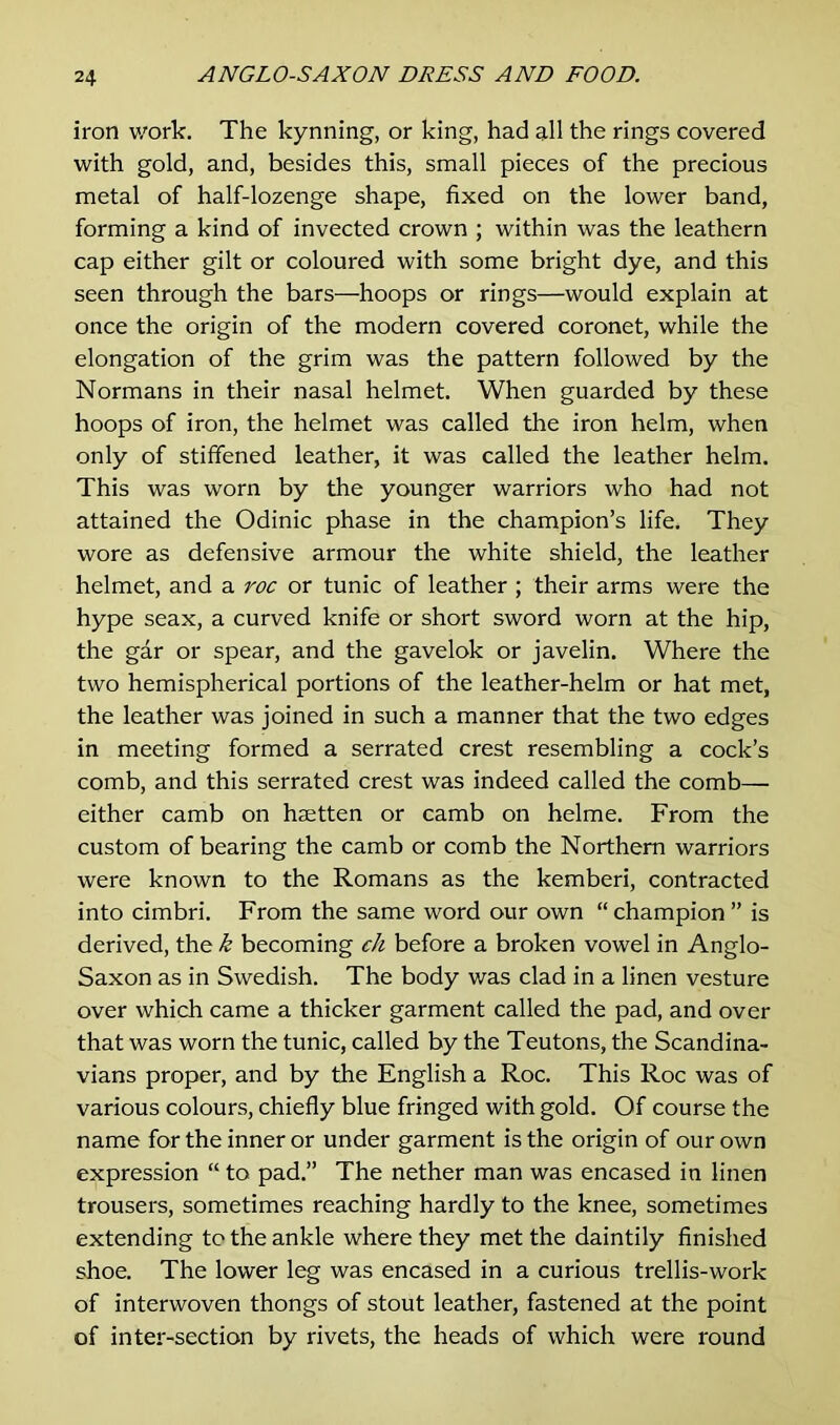 iron work. The kynning, or king, had all the rings covered with gold, and, besides this, small pieces of the precious metal of half-lozenge shape, fixed on the lower band, forming a kind of invected crown ; within was the leathern cap either gilt or coloured with some bright dye, and this seen through the bars—hoops or rings—would explain at once the origin of the modern covered coronet, while the elongation of the grim was the pattern followed by the Normans in their nasal helmet. When guarded by these hoops of iron, the helmet was called the iron helm, when only of stiffened leather, it was called the leather helm. This was worn by the younger warriors who had not attained the Odinic phase in the champion’s life. They wore as defensive armour the white shield, the leather helmet, and a roc or tunic of leather ; their arms were the hype seax, a curved knife or short sword worn at the hip, the gar or spear, and the gavelok or javelin. Where the two hemispherical portions of the leather-helm or hat met, the leather was joined in such a manner that the two edges in meeting formed a serrated crest resembling a cock’s comb, and this serrated crest was indeed called the comb— either camb on haetten or camb on helme. From the custom of bearing the camb or comb the Northern warriors were known to the Romans as the kemberi, contracted into cimbri. From the same word our own “champion” is derived, the k becoming ch before a broken vowel in Anglo- Saxon as in Swedish. The body was clad in a linen vesture over which came a thicker garment called the pad, and over that was worn the tunic, called by the Teutons, the Scandina- vians proper, and by the English a Roc. This Roc was of various colours, chiefly blue fringed with gold. Of course the name for the inner or under garment is the origin of our own expression “ to pad.” The nether man was encased in linen trousers, sometimes reaching hardly to the knee, sometimes extending to the ankle where they met the daintily finished shoe. The lower leg was encased in a curious trellis-work of interwoven thongs of stout leather, fastened at the point of inter-section by rivets, the heads of which were round