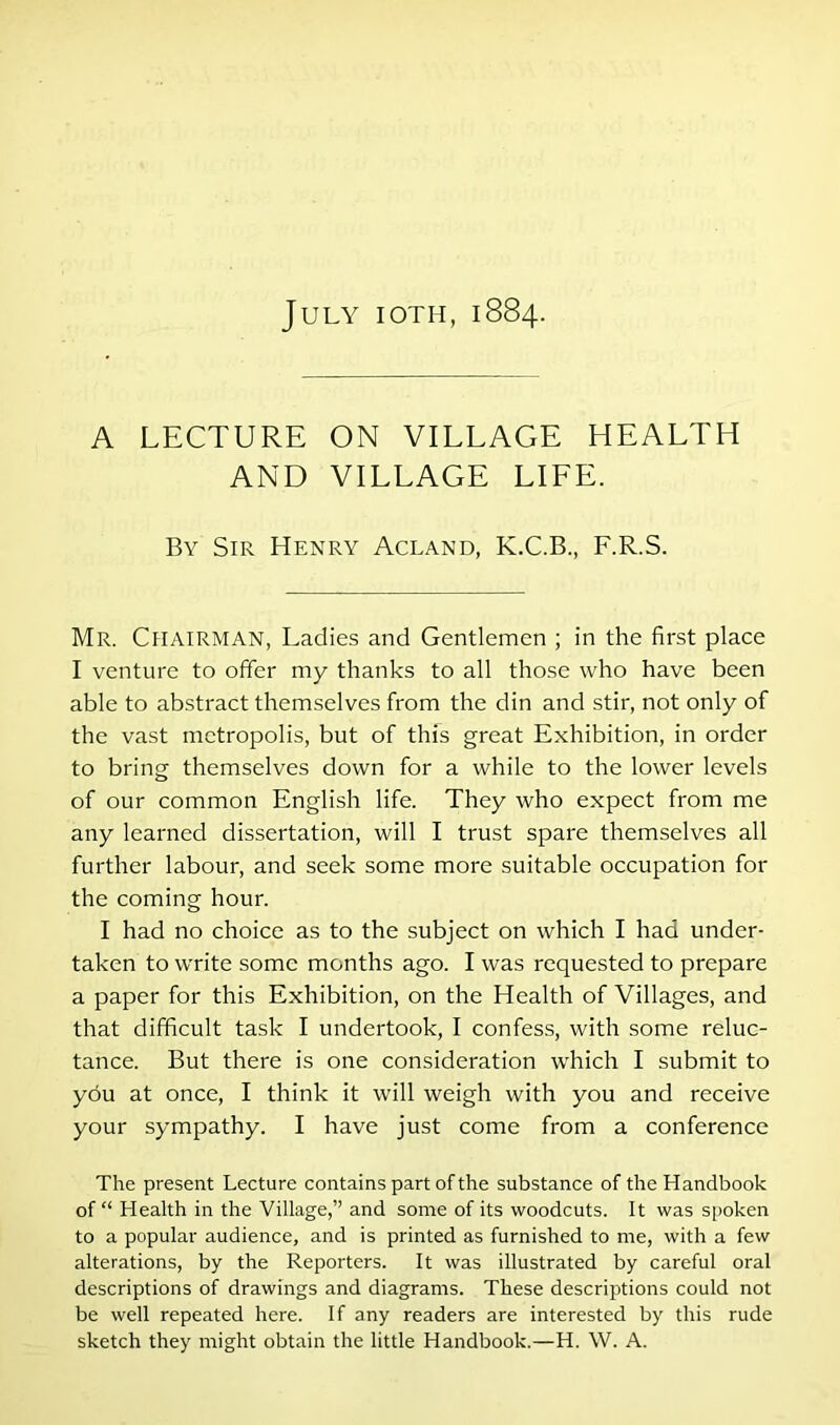 July ioth, 1884. A LECTURE ON VILLAGE HEALTH AND VILLAGE LIFE. By Sir Henry Acland, K.C.B., F.R.S. Mr. Chairman, Ladies and Gentlemen ; in the first place I venture to offer my thanks to all those who have been able to abstract themselves from the din and stir, not only of the vast metropolis, but of this great Exhibition, in order to bring themselves down for a while to the lower levels of our common English life. They who expect from me any learned dissertation, will I trust spare themselves all further labour, and seek some more suitable occupation for the coming hour. I had no choice as to the subject on which I had under- taken to write some months ago. I was requested to prepare a paper for this Exhibition, on the Health of Villages, and that difficult task I undertook, I confess, with some reluc- tance. But there is one consideration which I submit to you at once, I think it will weigh with you and receive your sympathy. I have just come from a conference The present Lecture contains part of the substance of the Handbook of “ Health in the Village,” and some of its woodcuts. It was spoken to a popular audience, and is printed as furnished to me, with a few alterations, by the Reporters. It was illustrated by careful oral descriptions of drawings and diagrams. These descriptions could not be well repeated here. If any readers are interested by this rude sketch they might obtain the little Handbook.—H. W. A.