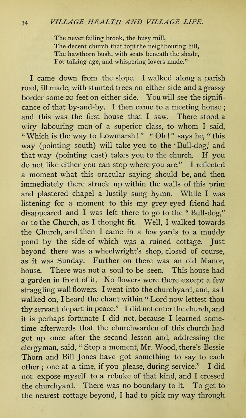 The never failing brook, the busy mill, The decent church that topt the neighbouring hill, The hawthorn bush, with seats beneath the shade, For talking age, and whispering lovers made.” I came down from the slope. I walked along a parish road, ill made, with stunted trees on either side and a grassy border some 20 feet on either side. You will see the signifi- cance of that by-and-by. I then came to a meeting house ; and this was the first house that I saw. There stood a wiry labouring man of a superior class, to whom I said, “ Which is the way to Lowmarsh ! ” “ Oh ! ” says he, “ this way (pointing south) will take you to the ‘ Bull-dog,’ and that way (pointing east) takes you to the church. If you do not like either you can stop where you are.” I reflected a moment what this oracular saying should be, and then immediately there struck up within the walls of this prim and plastered chapel a lustily sung hymn. While I was listening for a moment to this my grey-eyed friend had disappeared and I was left there to go to the “ Bull-dog,” or to the Church, as I thought fit. Well, I walked towards the Church, and then I came in a few yards to a muddy pond by the side of which was a ruined cottage. Just beyond there was a wheelwright’s shop, closed of course, as it was Sunday. Further on there was an old Manor, house. There was not a soul to be seen. This house had a garden in front of it. No flowers were there except a few straggling wall flowers. I went into the churchyard, and, as I walked on, I heard the chant within “ Lord now lettest thou thy servant depart in peace.” I did not enter the church, and it is perhaps fortunate I did not, because I learned some- time afterwards that the churchwarden of this church had got up once after the second lesson and, addressing the clergyman, said, “ Stop a moment, Mr. Wood, there’s Bessie Thorn and Bill Jones have got something to say to each other ; one at a time, if you please, during service.” I did not expose myself to a rebuke of that kind, and I crossed the churchyard. There was no boundary to it. To get to the nearest cottage beyond, I had to pick my way through