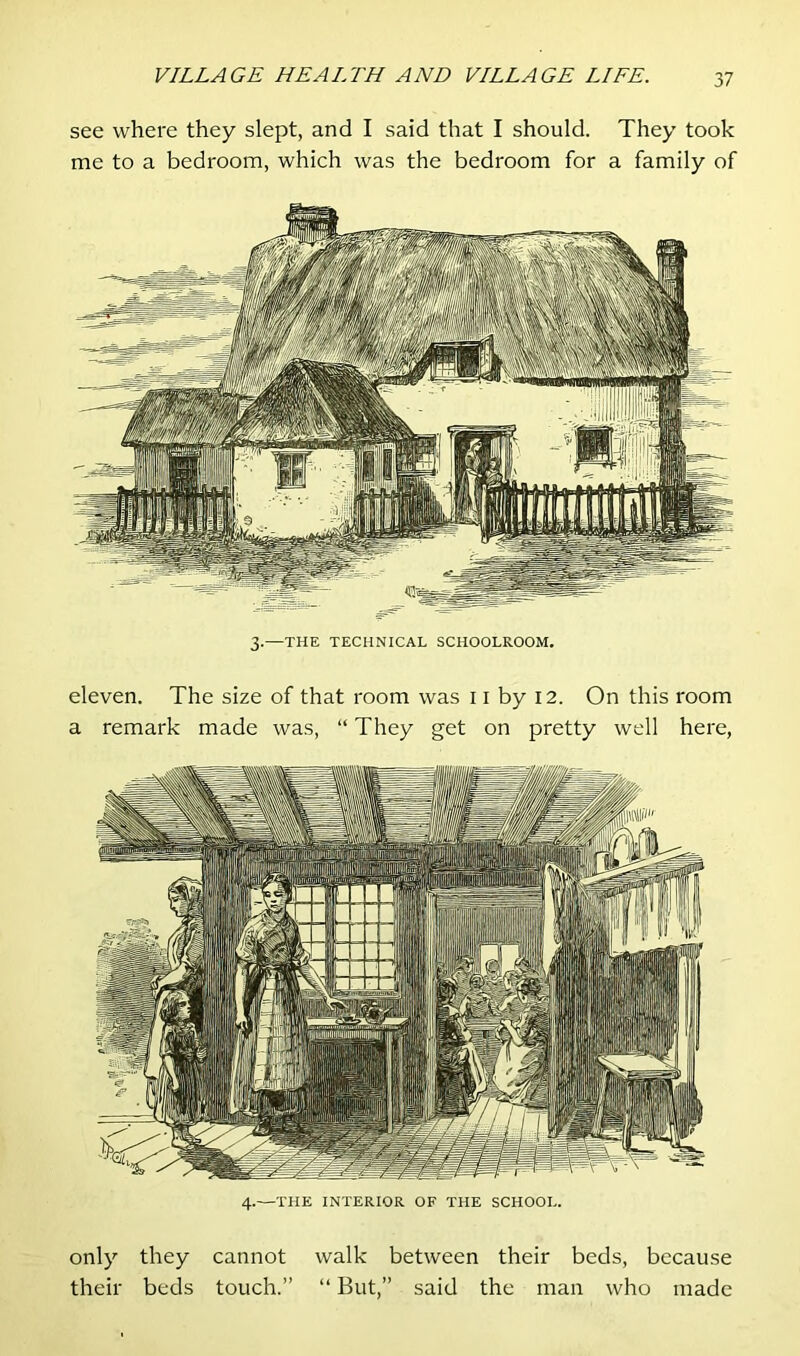 see where they slept, and I said that I should. They took me to a bedroom, which was the bedroom for a family of 3.—THE TECHNICAL SCHOOLROOM. eleven. The size of that room was 11 by 12. On this room a remark made was, “ They get on pretty well here, 4.—THE INTERIOR OF THE SCHOOL. only they cannot walk between their beds, because their beds touch.” “ But,” said the man who made